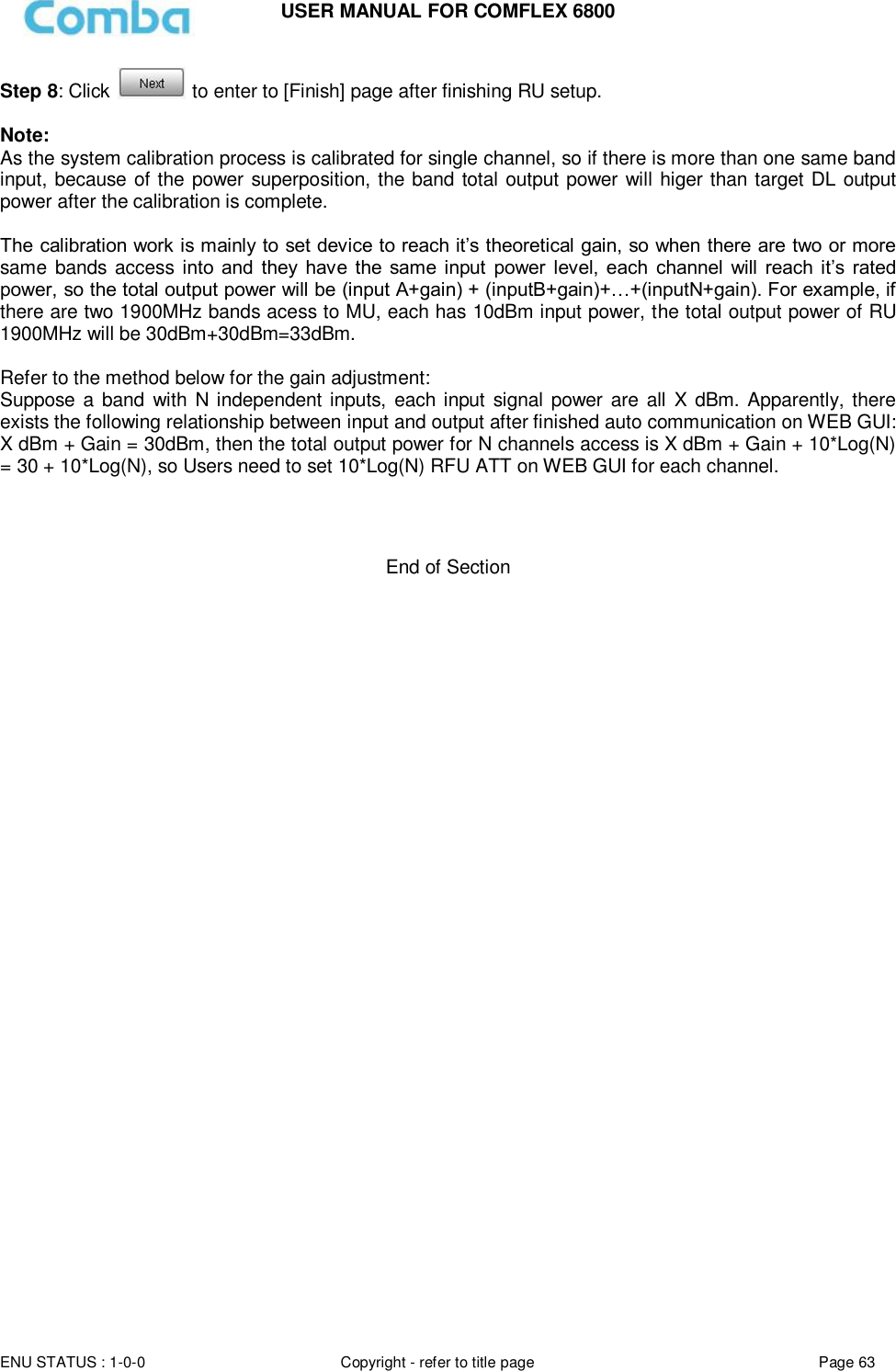 USER MANUAL FOR COMFLEX 6800  ENU STATUS : 1-0-0 Copyright - refer to title page Page 63     Step 8: Click   to enter to [Finish] page after finishing RU setup.   Note: As the system calibration process is calibrated for single channel, so if there is more than one same band input, because of the power superposition, the band total output power will higer than target DL output power after the calibration is complete.  The calibration work is mainly to set device to reach it’s theoretical gain, so when there are two or more same  bands access  into  and  they  have  the  same  input  power  level,  each  channel  will  reach it’s  rated power, so the total output power will be (input A+gain) + (inputB+gain)+…+(inputN+gain). For example, if there are two 1900MHz bands acess to MU, each has 10dBm input power, the total output power of RU 1900MHz will be 30dBm+30dBm=33dBm.  Refer to the method below for the gain adjustment: Suppose a band  with N independent inputs, each input signal power are all X dBm. Apparently, there exists the following relationship between input and output after finished auto communication on WEB GUI: X dBm + Gain = 30dBm, then the total output power for N channels access is X dBm + Gain + 10*Log(N) = 30 + 10*Log(N), so Users need to set 10*Log(N) RFU ATT on WEB GUI for each channel.     End of Section                                