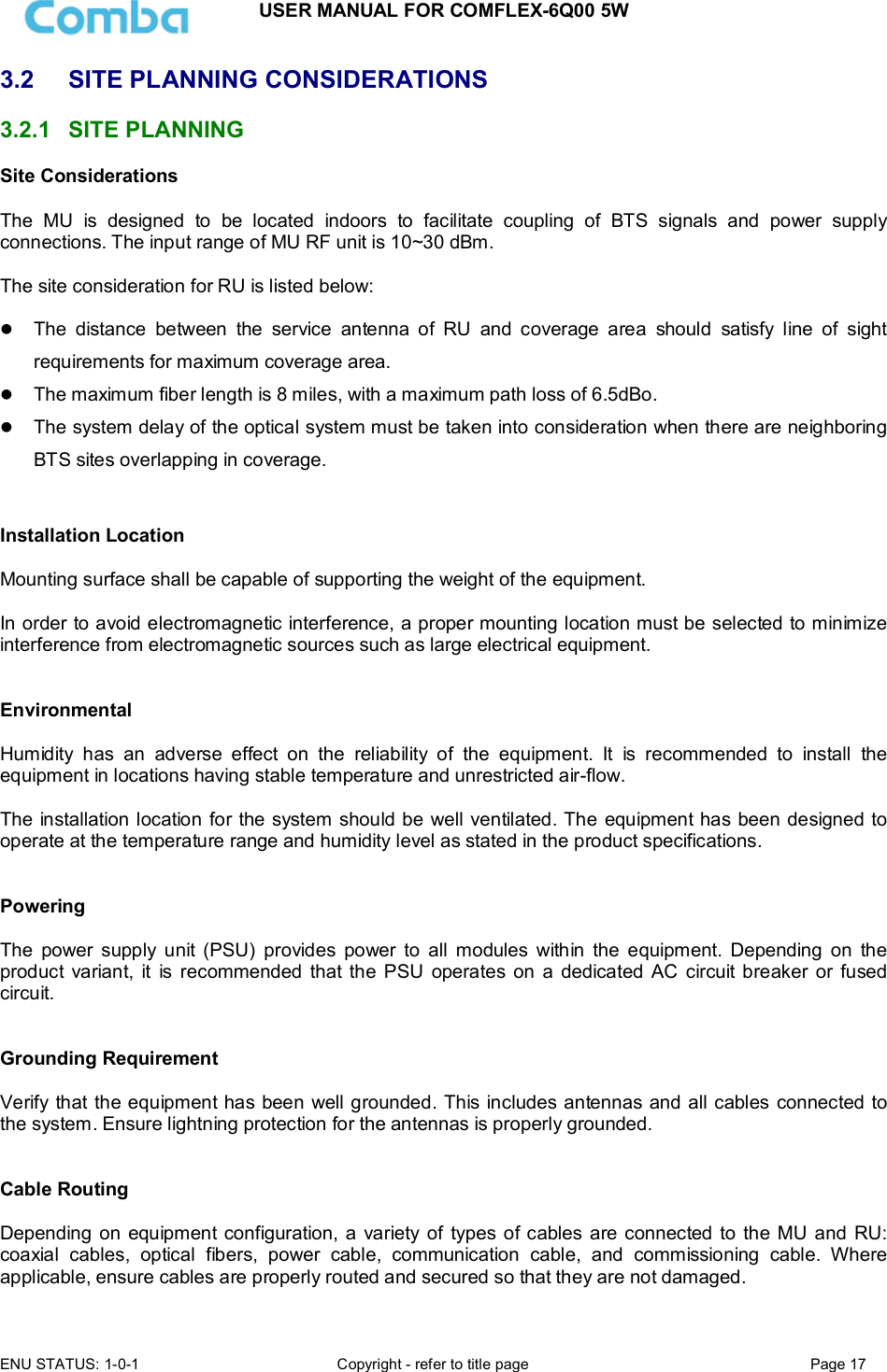 USER MANUAL FOR COMFLEX-6Q00 5W ENU STATUS: 1-0-1  Copyright - refer to title page  Page 17  3.2  SITE PLANNING CONSIDERATIONS 3.2.1  SITE PLANNING Site Considerations  The  MU  is  designed  to  be  located  indoors  to  facilitate  coupling  of  BTS  signals  and  power  supply connections. The input range of MU RF unit is 10~30 dBm.   The site consideration for RU is listed below:   The  distance  between  the  service  antenna  of  RU  and  coverage  area  should  satisfy  line  of  sight requirements for maximum coverage area.  The maximum fiber length is 8 miles, with a maximum path loss of 6.5dBo.  The system delay of the optical system must be taken into consideration when there are neighboring BTS sites overlapping in coverage.   Installation Location  Mounting surface shall be capable of supporting the weight of the equipment.  In order to avoid electromagnetic interference, a proper mounting location must be selected to minimize interference from electromagnetic sources such as large electrical equipment.   Environmental  Humidity  has  an  adverse  effect  on  the  reliability  of  the  equipment.  It  is  recommended  to  install  the equipment in locations having stable temperature and unrestricted air-flow.   The installation location for the system should be well ventilated. The equipment has been designed to operate at the temperature range and humidity level as stated in the product specifications.   Powering   The  power  supply  unit  (PSU)  provides  power  to  all  modules  within  the  equipment.  Depending  on  the product  variant,  it  is recommended  that the  PSU  operates  on a dedicated  AC  circuit breaker or  fused circuit.   Grounding Requirement  Verify that the equipment has been well grounded. This includes antennas and all cables connected to the system. Ensure lightning protection for the antennas is properly grounded.    Cable Routing  Depending on equipment configuration, a  variety of types of cables are connected to the MU and  RU: coaxial  cables,  optical  fibers,  power  cable,  communication  cable,  and  commissioning  cable.  Where applicable, ensure cables are properly routed and secured so that they are not damaged. 