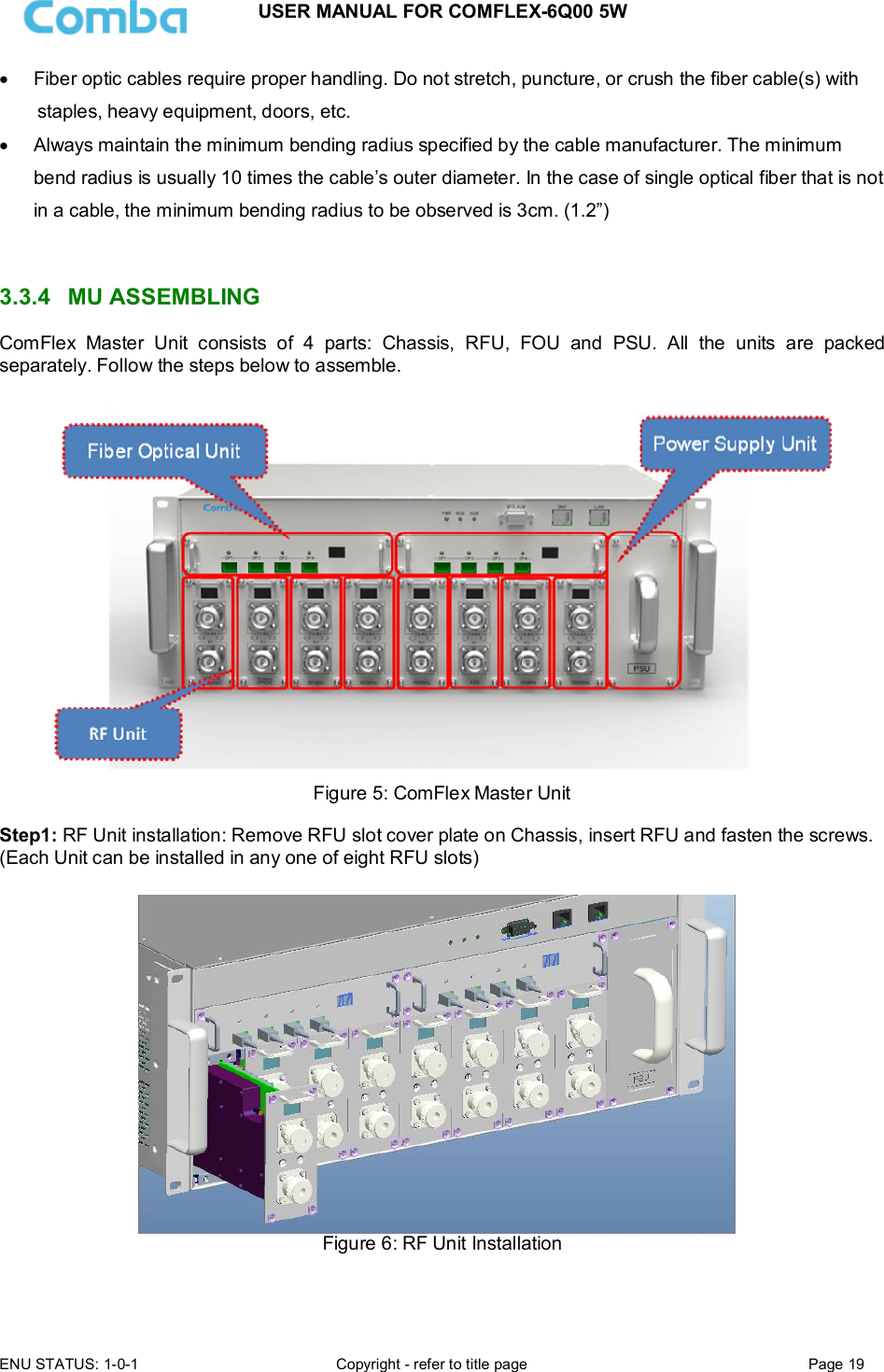 USER MANUAL FOR COMFLEX-6Q00 5W ENU STATUS: 1-0-1  Copyright - refer to title page  Page 19    Fiber optic cables require proper handling. Do not stretch, puncture, or crush the fiber cable(s) with staples, heavy equipment, doors, etc.   Always maintain the minimum bending radius specified by the cable manufacturer. The minimum bend radius is usually 10 times the cable’s outer diameter. In the case of single optical fiber that is not in a cable, the minimum bending radius to be observed is 3cm. (1.2”)    3.3.4  MU ASSEMBLING  ComFlex  Master  Unit  consists  of  4  parts:  Chassis,  RFU,  FOU  and  PSU.  All  the  units  are  packed separately. Follow the steps below to assemble.   Figure 5: ComFlex Master Unit  Step1: RF Unit installation: Remove RFU slot cover plate on Chassis, insert RFU and fasten the screws. (Each Unit can be installed in any one of eight RFU slots)   Figure 6: RF Unit Installation  