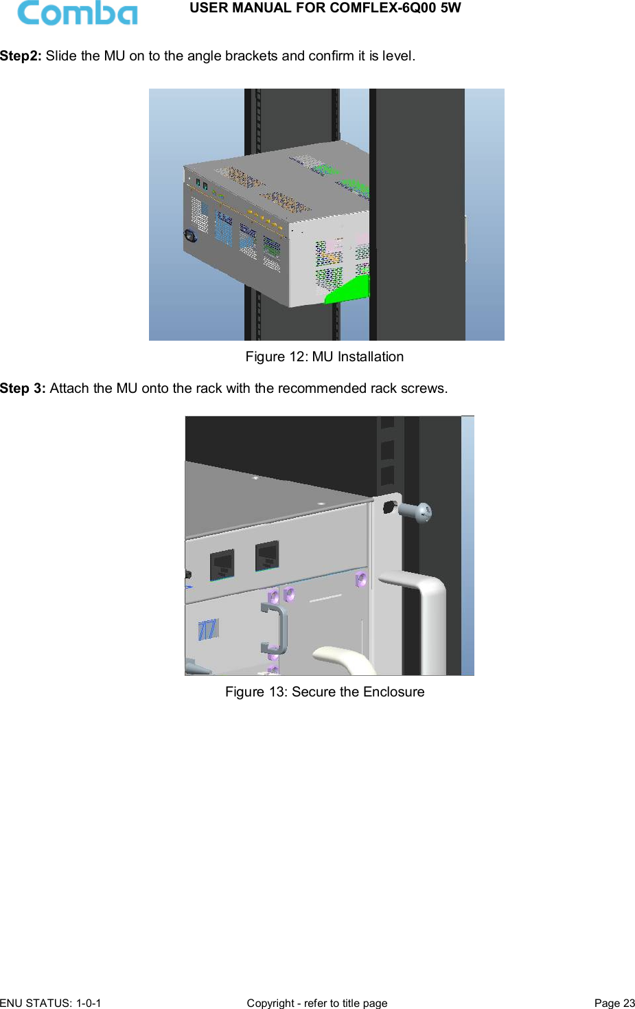 USER MANUAL FOR COMFLEX-6Q00 5W ENU STATUS: 1-0-1  Copyright - refer to title page  Page 23  Step2: Slide the MU on to the angle brackets and confirm it is level.   Figure 12: MU Installation  Step 3: Attach the MU onto the rack with the recommended rack screws.   Figure 13: Secure the Enclosure                