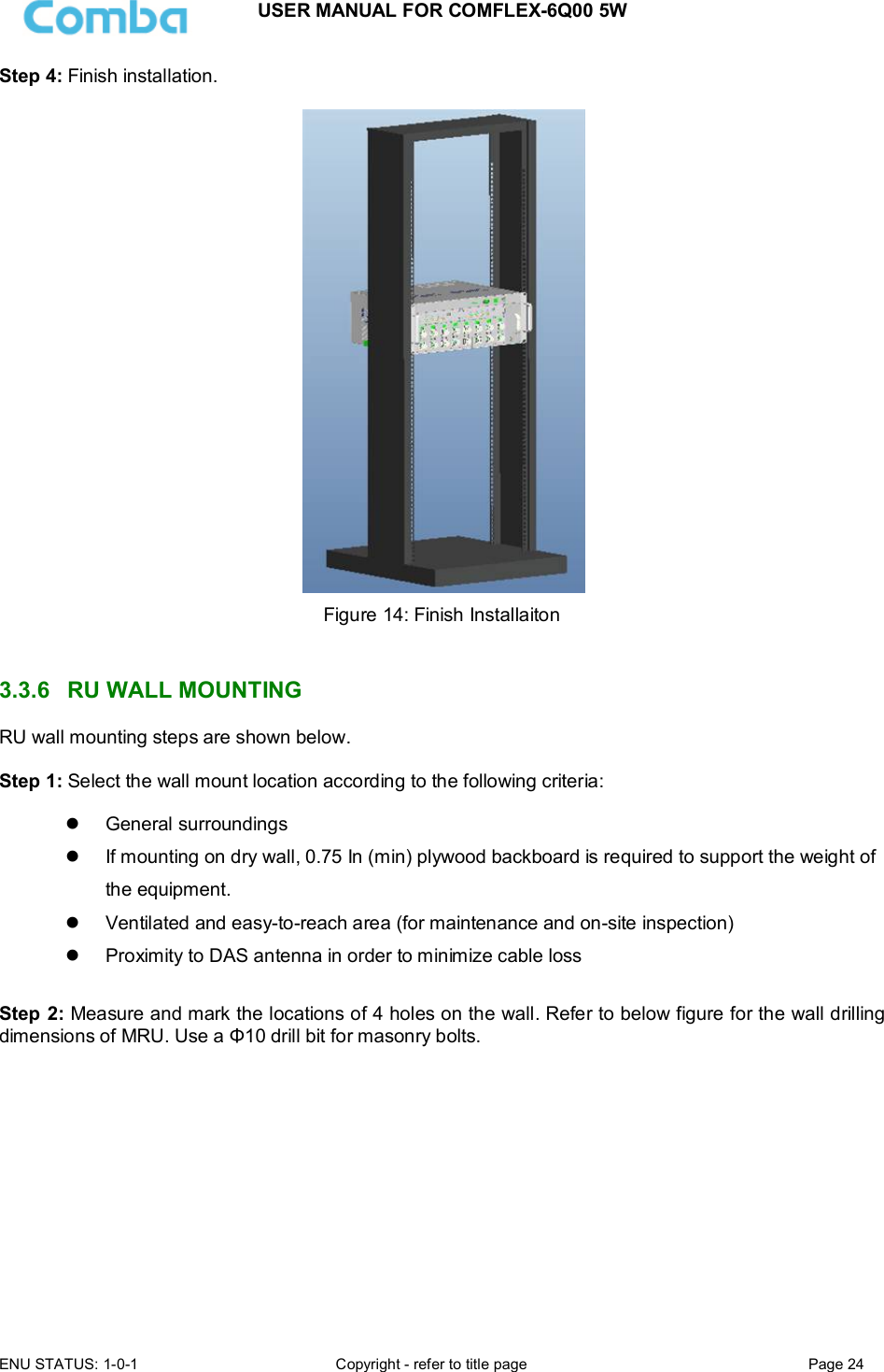 USER MANUAL FOR COMFLEX-6Q00 5W ENU STATUS: 1-0-1  Copyright - refer to title page  Page 24  Step 4: Finish installation.   Figure 14: Finish Installaiton   3.3.6  RU WALL MOUNTING RU wall mounting steps are shown below.  Step 1: Select the wall mount location according to the following criteria:    General surroundings   If mounting on dry wall, 0.75 In (min) plywood backboard is required to support the weight of the equipment.   Ventilated and easy-to-reach area (for maintenance and on-site inspection)   Proximity to DAS antenna in order to minimize cable loss  Step 2: Measure and mark the locations of 4 holes on the wall. Refer to below figure for the wall drilling dimensions of MRU. Use a Φ10 drill bit for masonry bolts.           