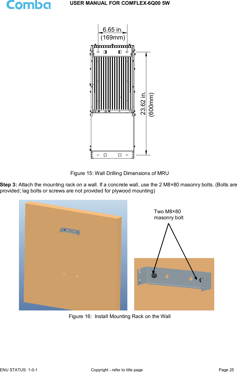 USER MANUAL FOR COMFLEX-6Q00 5W ENU STATUS: 1-0-1  Copyright - refer to title page  Page 25  23.62 in.6.65 in.(169mm)(600mm) Figure 15: Wall Drilling Dimensions of MRU  Step 3: Attach the mounting rack on a wall. If a concrete wall, use the 2 M8×80 masonry bolts. (Bolts are provided; lag bolts or screws are not provided for plywood mounting)        Figure 16:  Install Mounting Rack on the Wall     Two M8×80 masonry bolt 