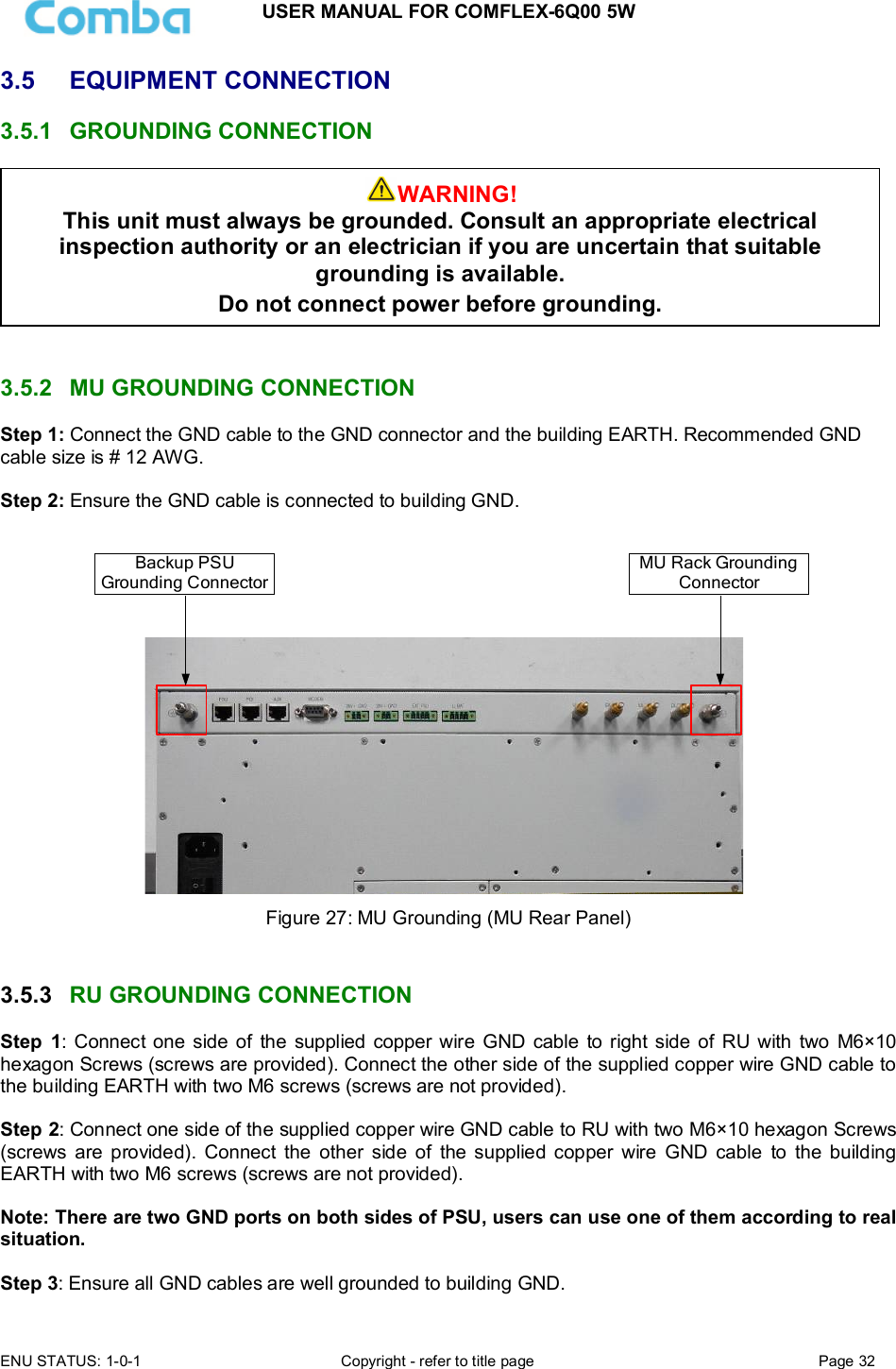 USER MANUAL FOR COMFLEX-6Q00 5W  ENU STATUS: 1-0-1  Copyright - refer to title page  Page 32      3.5  EQUIPMENT CONNECTION  3.5.1  GROUNDING CONNECTION    3.5.2  MU GROUNDING CONNECTION Step 1: Connect the GND cable to the GND connector and the building EARTH. Recommended GND cable size is # 12 AWG.  Step 2: Ensure the GND cable is connected to building GND.  Backup PSU Grounding ConnectorMU Rack Grounding Connector Figure 27: MU Grounding (MU Rear Panel)   3.5.3  RU GROUNDING CONNECTION Step  1: Connect one side of the  supplied  copper wire  GND  cable to right side of  RU with  two  M6×10 hexagon Screws (screws are provided). Connect the other side of the supplied copper wire GND cable to the building EARTH with two M6 screws (screws are not provided).  Step 2: Connect one side of the supplied copper wire GND cable to RU with two M6×10 hexagon Screws (screws  are  provided).  Connect  the  other  side  of  the  supplied  copper  wire  GND  cable  to  the  building EARTH with two M6 screws (screws are not provided).  Note: There are two GND ports on both sides of PSU, users can use one of them according to real situation.  Step 3: Ensure all GND cables are well grounded to building GND. WARNING! This unit must always be grounded. Consult an appropriate electrical inspection authority or an electrician if you are uncertain that suitable grounding is available.   Do not connect power before grounding. 