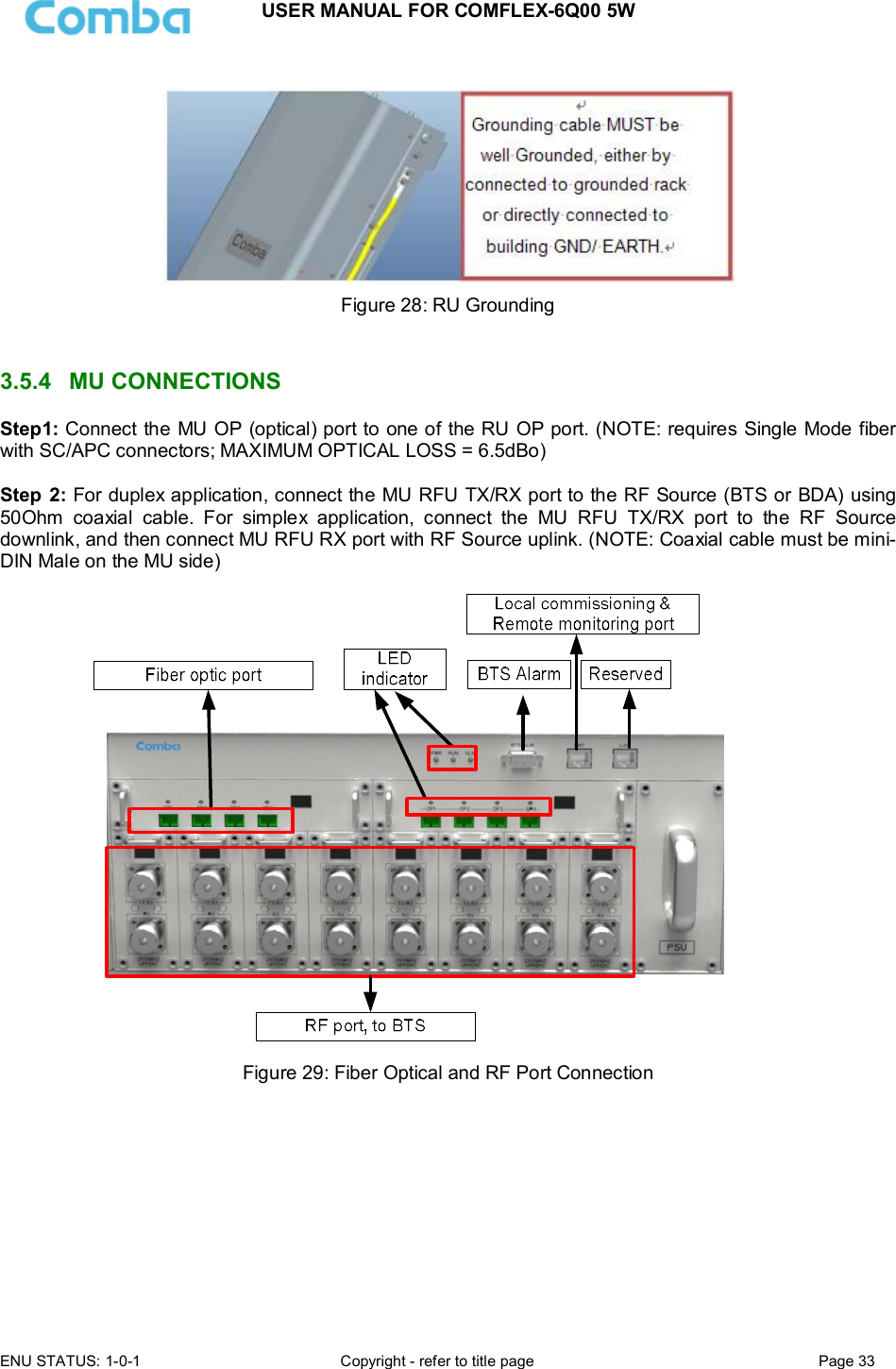 USER MANUAL FOR COMFLEX-6Q00 5W  ENU STATUS: 1-0-1  Copyright - refer to title page  Page 33        Figure 28: RU Grounding   3.5.4  MU CONNECTIONS Step1: Connect the MU OP (optical) port to one of the RU OP port. (NOTE: requires Single Mode fiber with SC/APC connectors; MAXIMUM OPTICAL LOSS = 6.5dBo)  Step  2: For duplex application, connect the MU RFU TX/RX port to the RF Source (BTS or BDA) using 50Ohm  coaxial  cable.  For  simplex  application,  connect  the  MU  RFU  TX/RX  port  to  the  RF  Source downlink, and then connect MU RFU RX port with RF Source uplink. (NOTE: Coaxial cable must be mini-DIN Male on the MU side)    Figure 29: Fiber Optical and RF Port Connection           
