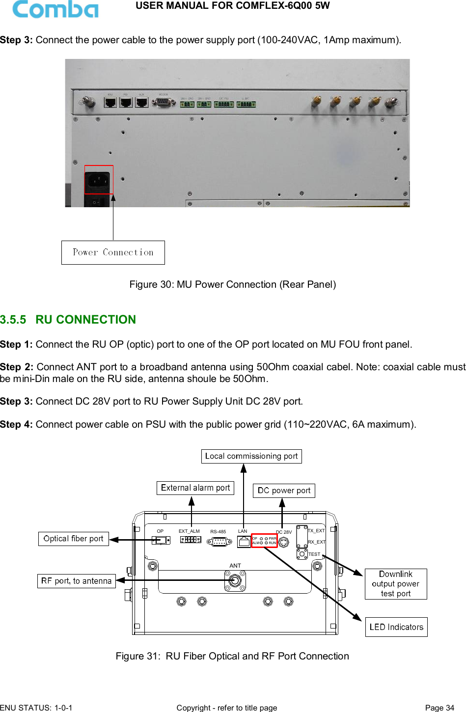 USER MANUAL FOR COMFLEX-6Q00 5W  ENU STATUS: 1-0-1  Copyright - refer to title page  Page 34      Step 3: Connect the power cable to the power supply port (100-240VAC, 1Amp maximum).    Figure 30: MU Power Connection (Rear Panel)   3.5.5  RU CONNECTION  Step 1: Connect the RU OP (optic) port to one of the OP port located on MU FOU front panel.  Step 2: Connect ANT port to a broadband antenna using 50Ohm coaxial cabel. Note: coaxial cable must be mini-Din male on the RU side, antenna shoule be 50Ohm.   Step 3: Connect DC 28V port to RU Power Supply Unit DC 28V port.  Step 4: Connect power cable on PSU with the public power grid (110~220VAC, 6A maximum).  ANTRX_EXTTX_EXTTESTPWRRUNALMOPDC 28VLANRS-485EXT_ALMOP Figure 31:  RU Fiber Optical and RF Port Connection  