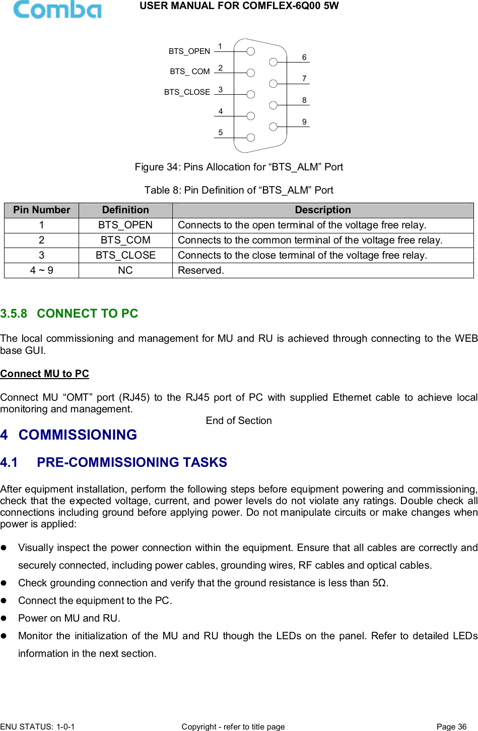 USER MANUAL FOR COMFLEX-6Q00 5W  ENU STATUS: 1-0-1  Copyright - refer to title page  Page 36      124356798BTS_OPENBTS_CLOSEBTS_ COM Figure 34: Pins Allocation for “BTS_ALM” Port  Table 8: Pin Definition of “BTS_ALM” Port Pin Number Definition  Description 1  BTS_OPEN  Connects to the open terminal of the voltage free relay. 2  BTS_COM   Connects to the common terminal of the voltage free relay. 3  BTS_CLOSE  Connects to the close terminal of the voltage free relay. 4 ~ 9  NC  Reserved.   3.5.8  CONNECT TO PC The local commissioning and management for MU and RU is achieved through connecting to the WEB base GUI.  Connect MU to PC  Connect  MU  “OMT” port  (RJ45)  to  the  RJ45  port  of  PC  with  supplied  Ethernet  cable  to  achieve  local monitoring and management.  End of Section 4  COMMISSIONING 4.1  PRE-COMMISSIONING TASKS After equipment installation, perform the following steps before equipment powering and commissioning, check that the expected voltage, current, and power levels do not violate any ratings. Double check all connections including ground before applying power. Do not manipulate circuits or make changes when power is applied:   Visually inspect the power connection within the equipment. Ensure that all cables are correctly and securely connected, including power cables, grounding wires, RF cables and optical cables.   Check grounding connection and verify that the ground resistance is less than 5Ω.  Connect the equipment to the PC.   Power on MU and RU.  Monitor the  initialization  of the MU and RU  though the LEDs on the panel. Refer to detailed  LEDs information in the next section.   