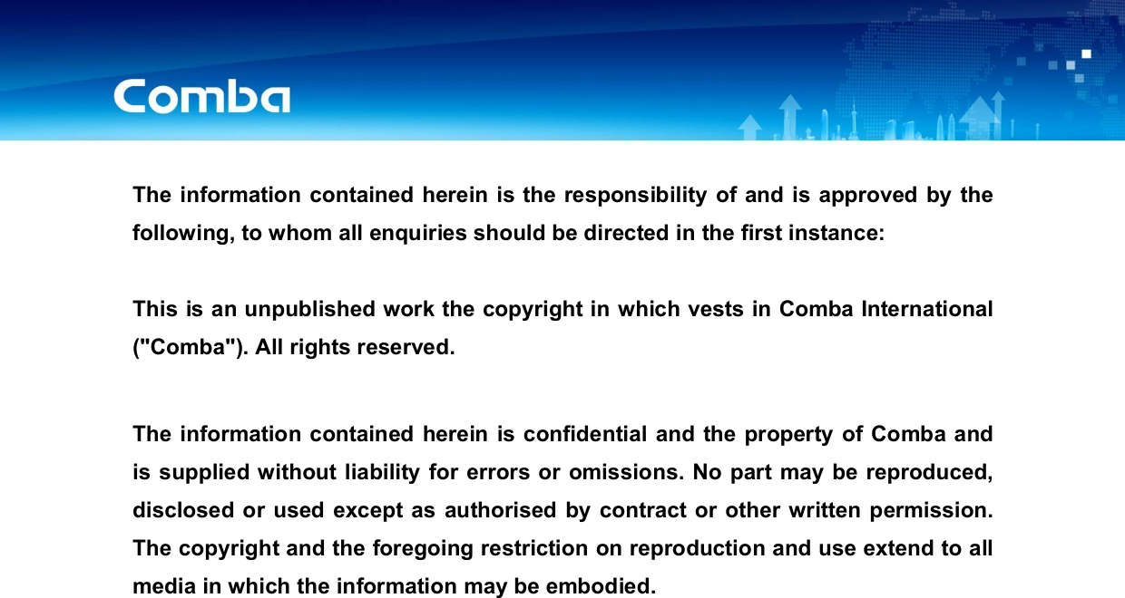 USER MANUAL FOR COMFLEX-6Q00 5W   The information contained herein is the responsibility of and is approved by the following, to whom all enquiries should be directed in the first instance:  This is an unpublished work the copyright in which vests in Comba International (&quot;Comba&quot;). All rights reserved.  The information contained herein is confidential and the property of Comba and is supplied without liability for errors or  omissions. No part may be reproduced, disclosed or used except as authorised by contract or other written permission. The copyright and the foregoing restriction on reproduction and use extend to all media in which the information may be embodied.                    