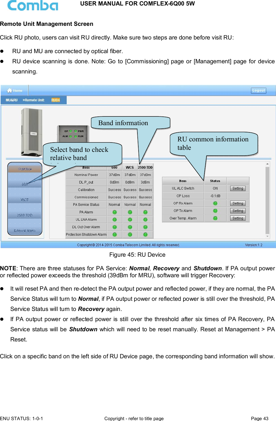 USER MANUAL FOR COMFLEX-6Q00 5W  ENU STATUS: 1-0-1  Copyright - refer to title page  Page 43      Remote Unit Management Screen  Click RU photo, users can visit RU directly. Make sure two steps are done before visit RU:   RU and MU are connected by optical fiber.  RU device scanning is done. Note: Go to  [Commissioning] page or [Management] page for device scanning.   Figure 45: RU Device  NOTE: There are three statuses for PA Service: Normal, Recovery and Shutdown. If PA output power or reflected power exceeds the threshold (39dBm for MRU), software will trigger Recovery:    It will reset PA and then re-detect the PA output power and reflected power, if they are normal, the PA Service Status will turn to Normal, if PA output power or reflected power is still over the threshold, PA Service Status will turn to Recovery again.  If PA output power or reflected power is still over the threshold after  six  times of PA Recovery, PA Service status will be Shutdown which will need to be reset manually. Reset at Management &gt; PA Reset.  Click on a specific band on the left side of RU Device page, the corresponding band information will show.  RU common information table Band information Select band to check relative band information 