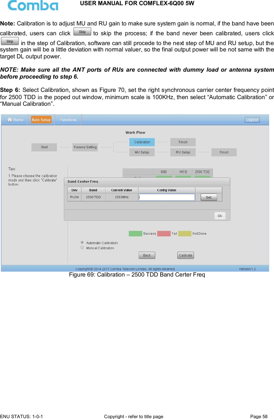 USER MANUAL FOR COMFLEX-6Q00 5W  ENU STATUS: 1-0-1  Copyright - refer to title page  Page 58      Note: Calibration is to adjust MU and RU gain to make sure system gain is normal, if the band have been calibrated,  users  can  click   to  skip  the  process;  if  the  band  never  been  calibrated,  users  click  in the step of Calibration, software can still procede to the next step of MU and RU setup, but the system gain will be a little deviation with normal valuer, so the final output power will be not same with the target DL output power.   NOTE: Make sure all the ANT  ports  of RUs are  connected  with dummy  load or  antenna  system before proceeding to step 6.  Step 6:  Select Calibration, shown as Figure 70, set the right synchronous carrier center frequency point for 2500 TDD in the poped out window, minimum scale is 100KHz, then select “Automatic Calibration” or “Manual Calibration”.   Figure 69: Calibration – 2500 TDD Band Certer Freq                   