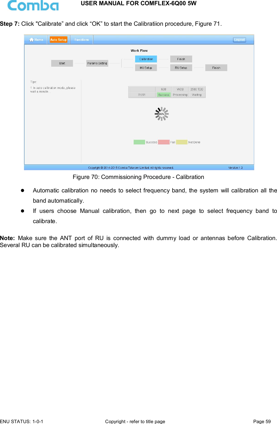 USER MANUAL FOR COMFLEX-6Q00 5W  ENU STATUS: 1-0-1  Copyright - refer to title page  Page 59      Step 7: Click &quot;Calibrate” and click “OK” to start the Calibratiion procedure, Figure 71.    Figure 70: Commissioning Procedure - Calibration   Automatic calibration no needs to select frequency band, the  system  will calibration all  the band automatically.  If  users  choose  Manual  calibration,  then  go  to  next  page  to  select  frequency  band  to calibrate.  Note:  Make  sure  the  ANT  port  of  RU  is  connected  with  dummy  load  or  antennas  before  Calibration.    Several RU can be calibrated simultaneously.                        