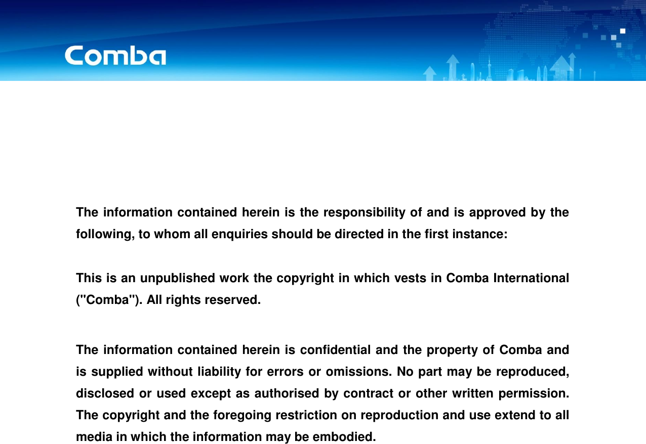 USER MANUAL FOR COMFLEX-4300       The information contained herein is the responsibility of and is approved by the following, to whom all enquiries should be directed in the first instance:  This is an unpublished work the copyright in which vests in Comba International (&quot;Comba&quot;). All rights reserved.  The information contained herein is confidential and the property of Comba and is supplied without liability for errors or omissions. No part may be reproduced, disclosed or used except as authorised by contract or other written permission. The copyright and the foregoing restriction on reproduction and use extend to all media in which the information may be embodied.            