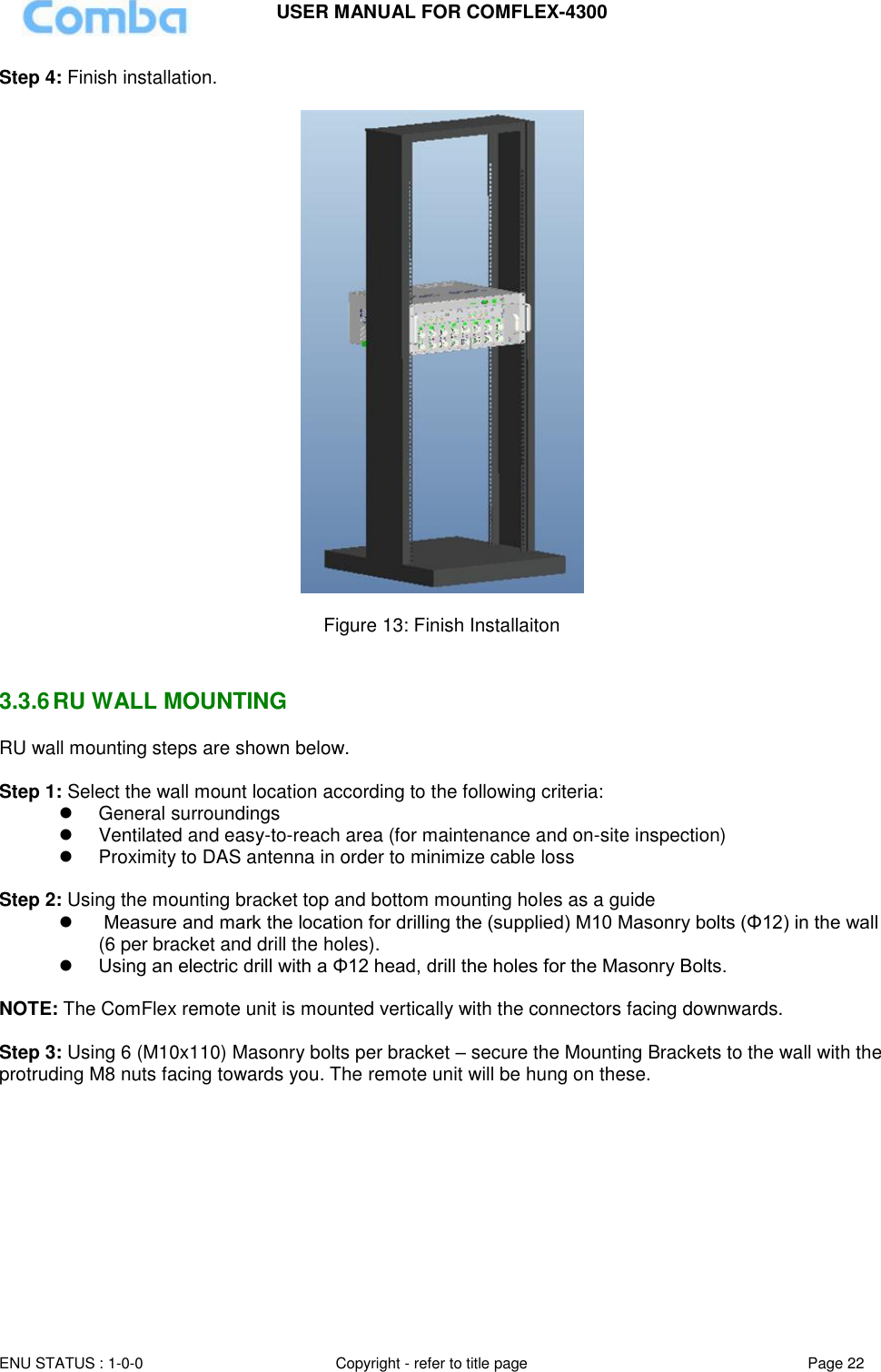 USER MANUAL FOR COMFLEX-4300 ENU STATUS : 1-0-0 Copyright - refer to title page Page 22  Step 4: Finish installation.    Figure 13: Finish Installaiton   3.3.6 RU WALL MOUNTING RU wall mounting steps are shown below.  Step 1: Select the wall mount location according to the following criteria:   General surroundings   Ventilated and easy-to-reach area (for maintenance and on-site inspection)   Proximity to DAS antenna in order to minimize cable loss  Step 2: Using the mounting bracket top and bottom mounting holes as a guide     Measure and mark the location for drilling the (supplied) M10 Masonry bolts (Φ12) in the wall (6 per bracket and drill the holes).  Using an electric drill with a Φ12 head, drill the holes for the Masonry Bolts.  NOTE: The ComFlex remote unit is mounted vertically with the connectors facing downwards.   Step 3: Using 6 (M10x110) Masonry bolts per bracket – secure the Mounting Brackets to the wall with the protruding M8 nuts facing towards you. The remote unit will be hung on these.  