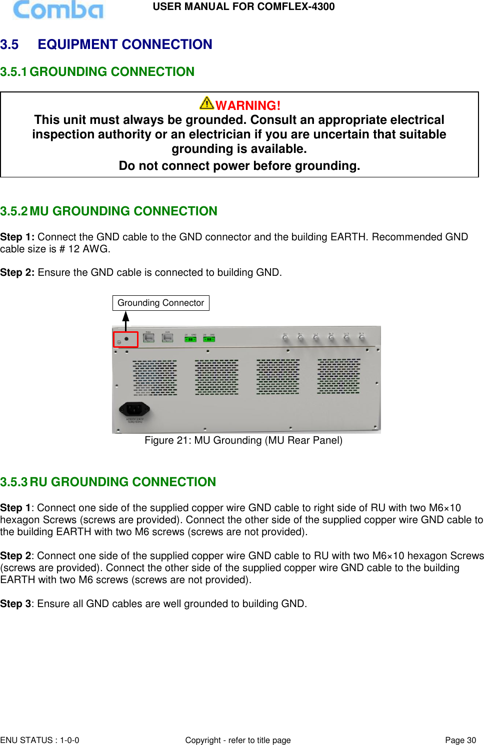 USER MANUAL FOR COMFLEX-4300  ENU STATUS : 1-0-0 Copyright - refer to title page Page 30     3.5  EQUIPMENT CONNECTION  3.5.1 GROUNDING CONNECTION    3.5.2 MU GROUNDING CONNECTION Step 1: Connect the GND cable to the GND connector and the building EARTH. Recommended GND cable size is # 12 AWG.  Step 2: Ensure the GND cable is connected to building GND.  Grounding Connector Figure 21: MU Grounding (MU Rear Panel)   3.5.3 RU GROUNDING CONNECTION Step 1: Connect one side of the supplied copper wire GND cable to right side of RU with two M6×10 hexagon Screws (screws are provided). Connect the other side of the supplied copper wire GND cable to the building EARTH with two M6 screws (screws are not provided).  Step 2: Connect one side of the supplied copper wire GND cable to RU with two M6×10 hexagon Screws (screws are provided). Connect the other side of the supplied copper wire GND cable to the building EARTH with two M6 screws (screws are not provided).  Step 3: Ensure all GND cables are well grounded to building GND.  WARNING! This unit must always be grounded. Consult an appropriate electrical inspection authority or an electrician if you are uncertain that suitable grounding is available.   Do not connect power before grounding. 