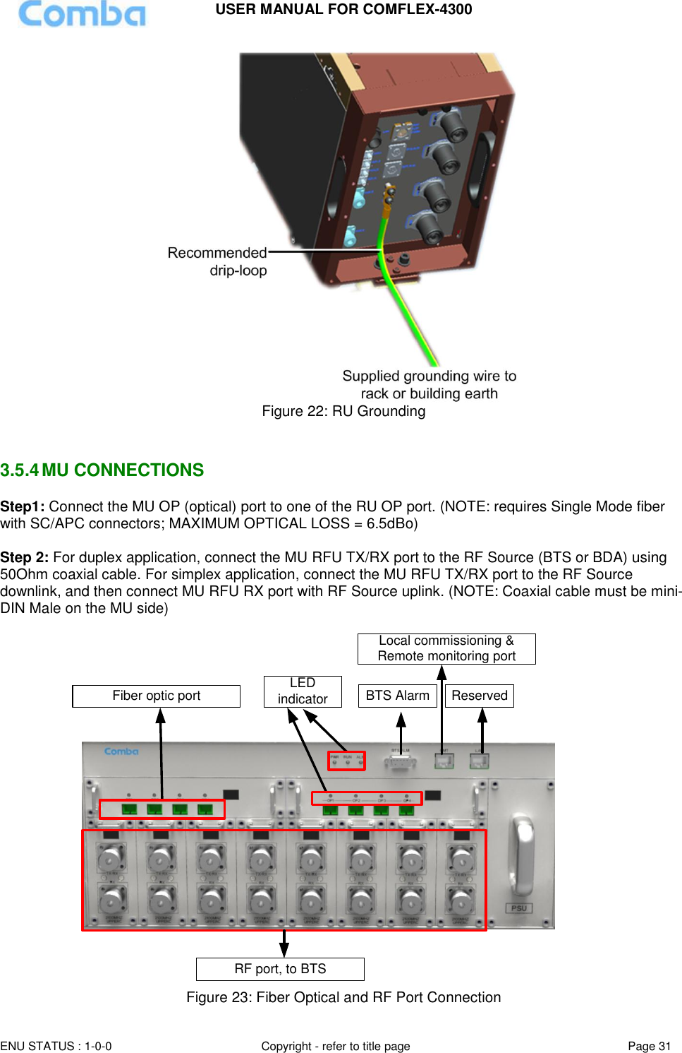 USER MANUAL FOR COMFLEX-4300  ENU STATUS : 1-0-0 Copyright - refer to title page Page 31      Figure 22: RU Grounding   3.5.4 MU CONNECTIONS Step1: Connect the MU OP (optical) port to one of the RU OP port. (NOTE: requires Single Mode fiber with SC/APC connectors; MAXIMUM OPTICAL LOSS = 6.5dBo)  Step 2: For duplex application, connect the MU RFU TX/RX port to the RF Source (BTS or BDA) using 50Ohm coaxial cable. For simplex application, connect the MU RFU TX/RX port to the RF Source downlink, and then connect MU RFU RX port with RF Source uplink. (NOTE: Coaxial cable must be mini-DIN Male on the MU side)   Local commissioning &amp; Remote monitoring portBTS Alarm ReservedFiber optic portRF port, to BTSLED indicator  Figure 23: Fiber Optical and RF Port Connection 