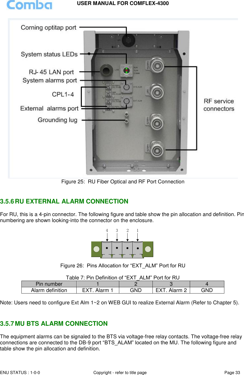 USER MANUAL FOR COMFLEX-4300  ENU STATUS : 1-0-0 Copyright - refer to title page Page 33      Figure 25:  RU Fiber Optical and RF Port Connection   3.5.6 RU EXTERNAL ALARM CONNECTION  For RU, this is a 4-pin connector. The following figure and table show the pin allocation and definition. Pin numbering are shown looking-into the connector on the enclosure.  1234 Figure 26:  Pins Allocation for “EXT_ALM” Port for RU  Table 7: Pin Definition of “EXT_ALM” Port for RU Pin number 1 2 3 4 Alarm definition EXT. Alarm 1 GND EXT. Alarm 2 GND  Note: Users need to configure Ext Alm 1~2 on WEB GUI to realize External Alarm (Refer to Chapter 5).    3.5.7 MU BTS ALARM CONNECTION The equipment alarms can be signaled to the BTS via voltage-free relay contacts. The voltage-free relay connections are connected to the DB-9 port “BTS_ALAM” located on the MU. The following figure and table show the pin allocation and definition.    