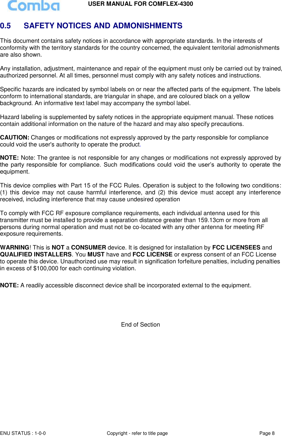 USER MANUAL FOR COMFLEX-4300 ENU STATUS : 1-0-0 Copyright - refer to title page Page 8  0.5   SAFETY NOTICES AND ADMONISHMENTS This document contains safety notices in accordance with appropriate standards. In the interests of conformity with the territory standards for the country concerned, the equivalent territorial admonishments are also shown.  Any installation, adjustment, maintenance and repair of the equipment must only be carried out by trained, authorized personnel. At all times, personnel must comply with any safety notices and instructions.  Specific hazards are indicated by symbol labels on or near the affected parts of the equipment. The labels conform to international standards, are triangular in shape, and are coloured black on a yellow background. An informative text label may accompany the symbol label.  Hazard labeling is supplemented by safety notices in the appropriate equipment manual. These notices contain additional information on the nature of the hazard and may also specify precautions.   CAUTION: Changes or modifications not expressly approved by the party responsible for compliance could void the user&apos;s authority to operate the product.  NOTE: Note: The grantee is not responsible for any changes or modifications not expressly approved by the  party responsible  for  compliance.  Such  modifications  could  void  the  user’s  authority  to  operate  the equipment.   This device complies with Part 15 of the FCC Rules. Operation is subject to the following two conditions: (1)  this  device  may  not  cause  harmful  interference,  and  (2)  this  device  must  accept  any  interference received, including interference that may cause undesired operation   To comply with FCC RF exposure compliance requirements, each individual antenna used for this transmitter must be installed to provide a separation distance greater than 159.13cm or more from all persons during normal operation and must not be co-located with any other antenna for meeting RF exposure requirements.   WARNING! This is NOT a CONSUMER device. It is designed for installation by FCC LICENSEES and QUALIFIED INSTALLERS. You MUST have and FCC LICENSE or express consent of an FCC License to operate this device. Unauthorized use may result in signification forfeiture penalties, including penalties in excess of $100,000 for each continuing violation.  NOTE: A readily accessible disconnect device shall be incorporated external to the equipment.     End of Section 