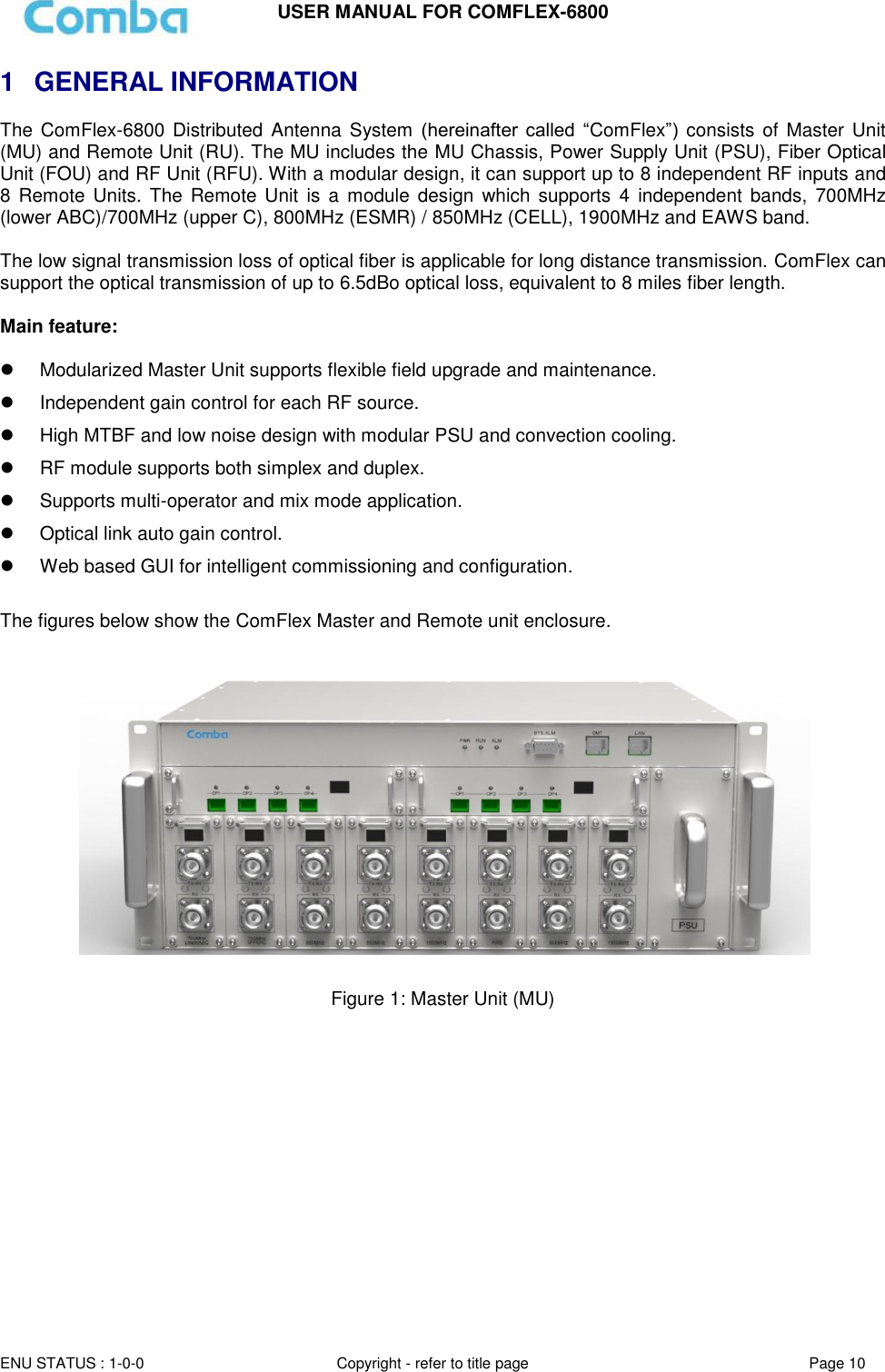 USER MANUAL FOR COMFLEX-6800  ENU STATUS : 1-0-0 Copyright - refer to title page Page 10  1  GENERAL INFORMATION The  ComFlex-6800 Distributed  Antenna System (hereinafter  called  “ComFlex”)  consists of Master Unit (MU) and Remote Unit (RU). The MU includes the MU Chassis, Power Supply Unit (PSU), Fiber Optical Unit (FOU) and RF Unit (RFU). With a modular design, it can support up to 8 independent RF inputs and 8 Remote Units.  The Remote  Unit is  a module design which  supports  4  independent  bands,  700MHz (lower ABC)/700MHz (upper C), 800MHz (ESMR) / 850MHz (CELL), 1900MHz and EAWS band.  The low signal transmission loss of optical fiber is applicable for long distance transmission. ComFlex can support the optical transmission of up to 6.5dBo optical loss, equivalent to 8 miles fiber length.   Main feature:     Modularized Master Unit supports flexible field upgrade and maintenance.    Independent gain control for each RF source.   High MTBF and low noise design with modular PSU and convection cooling.    RF module supports both simplex and duplex.   Supports multi-operator and mix mode application.   Optical link auto gain control.   Web based GUI for intelligent commissioning and configuration.  The figures below show the ComFlex Master and Remote unit enclosure.      Figure 1: Master Unit (MU)     