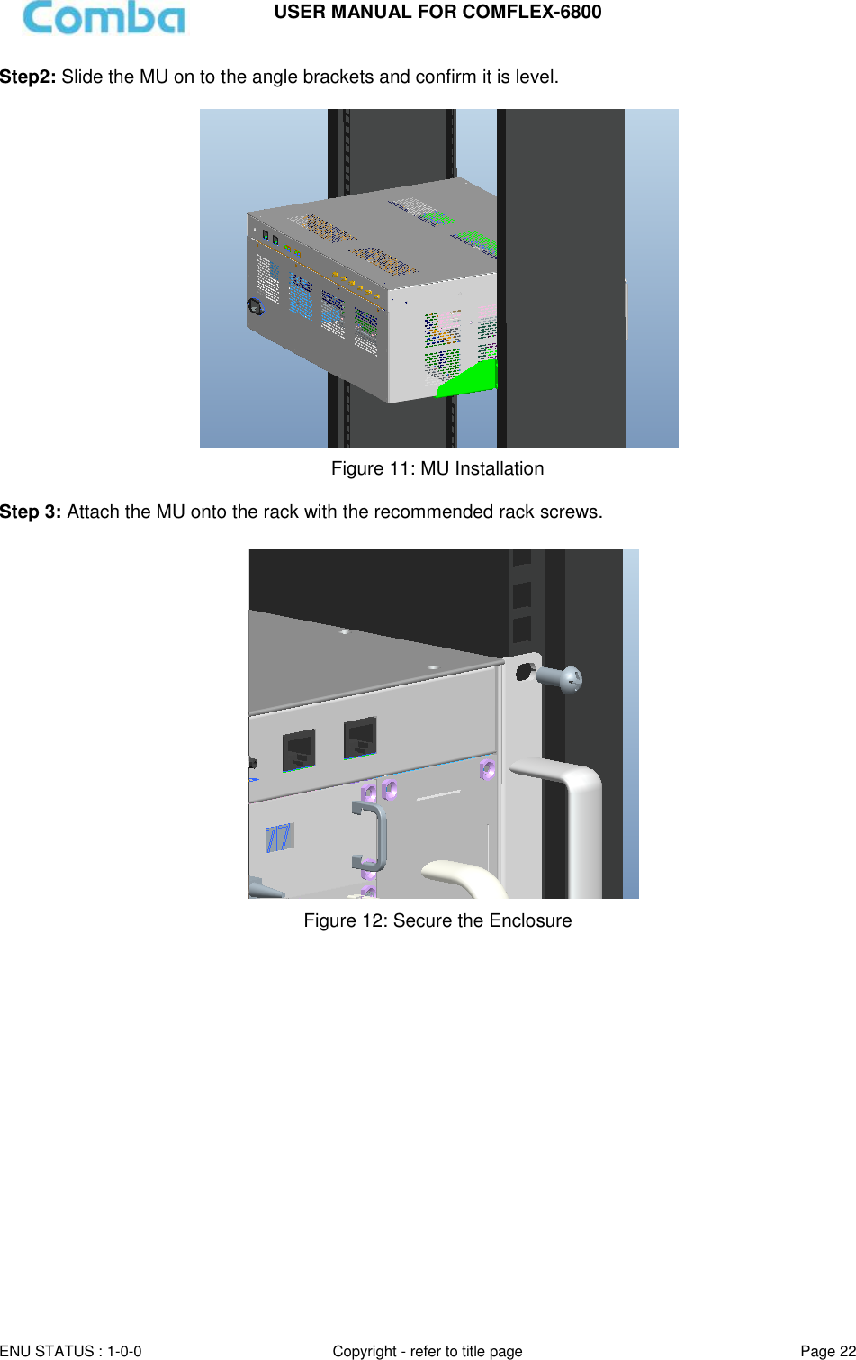 USER MANUAL FOR COMFLEX-6800  ENU STATUS : 1-0-0 Copyright - refer to title page Page 22  Step2: Slide the MU on to the angle brackets and confirm it is level.   Figure 11: MU Installation  Step 3: Attach the MU onto the rack with the recommended rack screws.   Figure 12: Secure the Enclosure     