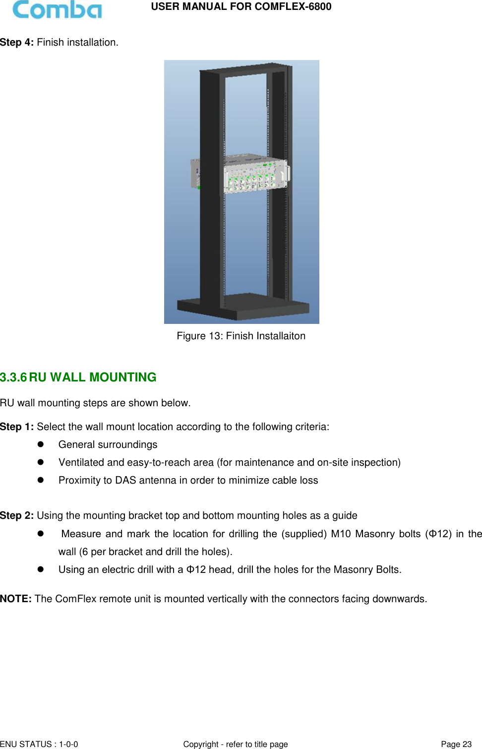 USER MANUAL FOR COMFLEX-6800  ENU STATUS : 1-0-0 Copyright - refer to title page Page 23  Step 4: Finish installation.   Figure 13: Finish Installaiton   3.3.6 RU WALL MOUNTING RU wall mounting steps are shown below.  Step 1: Select the wall mount location according to the following criteria:   General surroundings   Ventilated and easy-to-reach area (for maintenance and on-site inspection)   Proximity to DAS antenna in order to minimize cable loss  Step 2: Using the mounting bracket top and bottom mounting holes as a guide     Measure  and  mark the  location for  drilling  the  (supplied)  M10  Masonry  bolts  (Φ12)  in  the wall (6 per bracket and drill the holes).  Using an electric drill with a Φ12 head, drill the holes for the Masonry Bolts.  NOTE: The ComFlex remote unit is mounted vertically with the connectors facing downwards.      