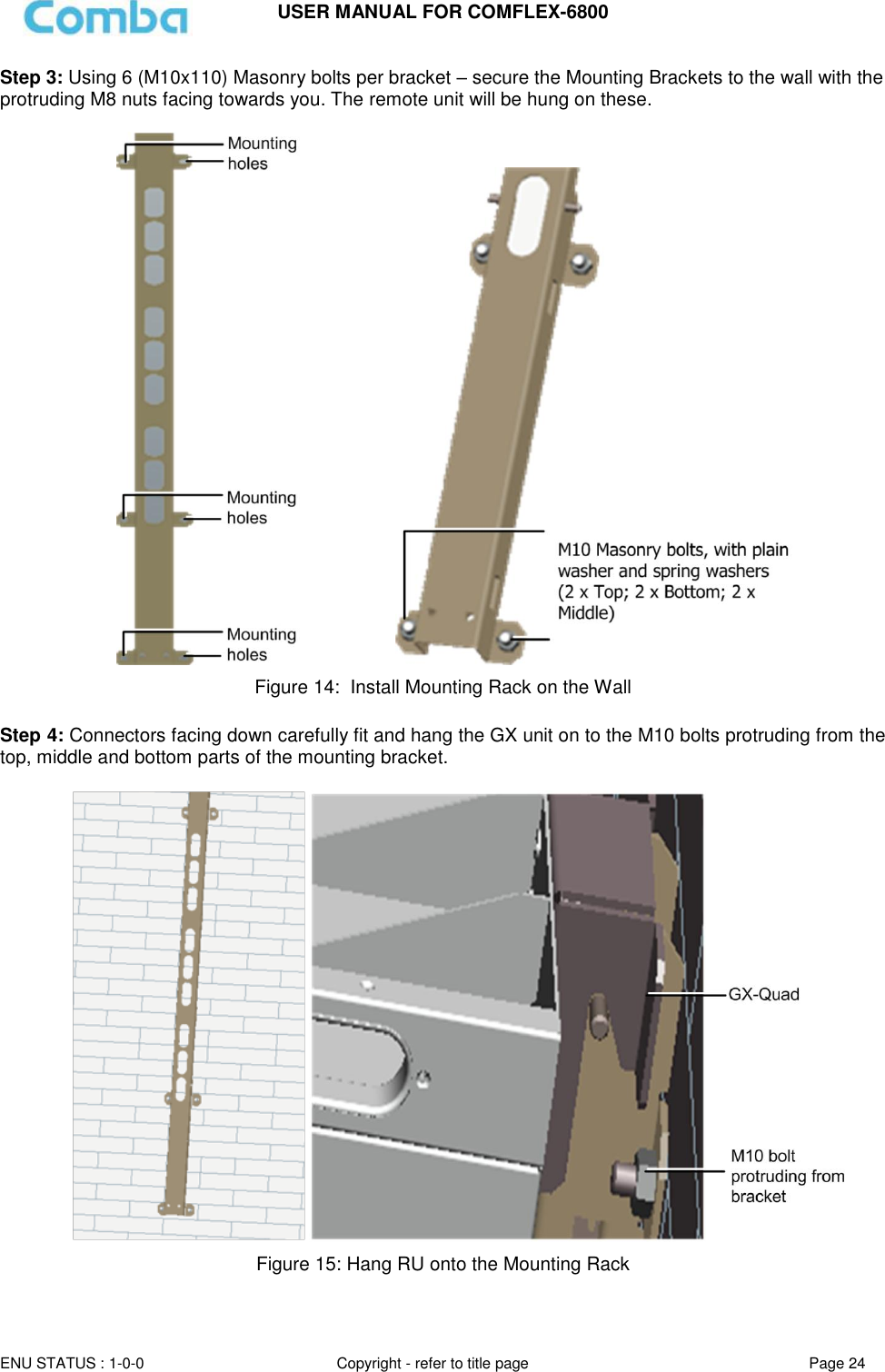 USER MANUAL FOR COMFLEX-6800  ENU STATUS : 1-0-0 Copyright - refer to title page Page 24  Step 3: Using 6 (M10x110) Masonry bolts per bracket – secure the Mounting Brackets to the wall with the protruding M8 nuts facing towards you. The remote unit will be hung on these.                             Figure 14:  Install Mounting Rack on the Wall  Step 4: Connectors facing down carefully fit and hang the GX unit on to the M10 bolts protruding from the top, middle and bottom parts of the mounting bracket.       Figure 15: Hang RU onto the Mounting Rack 