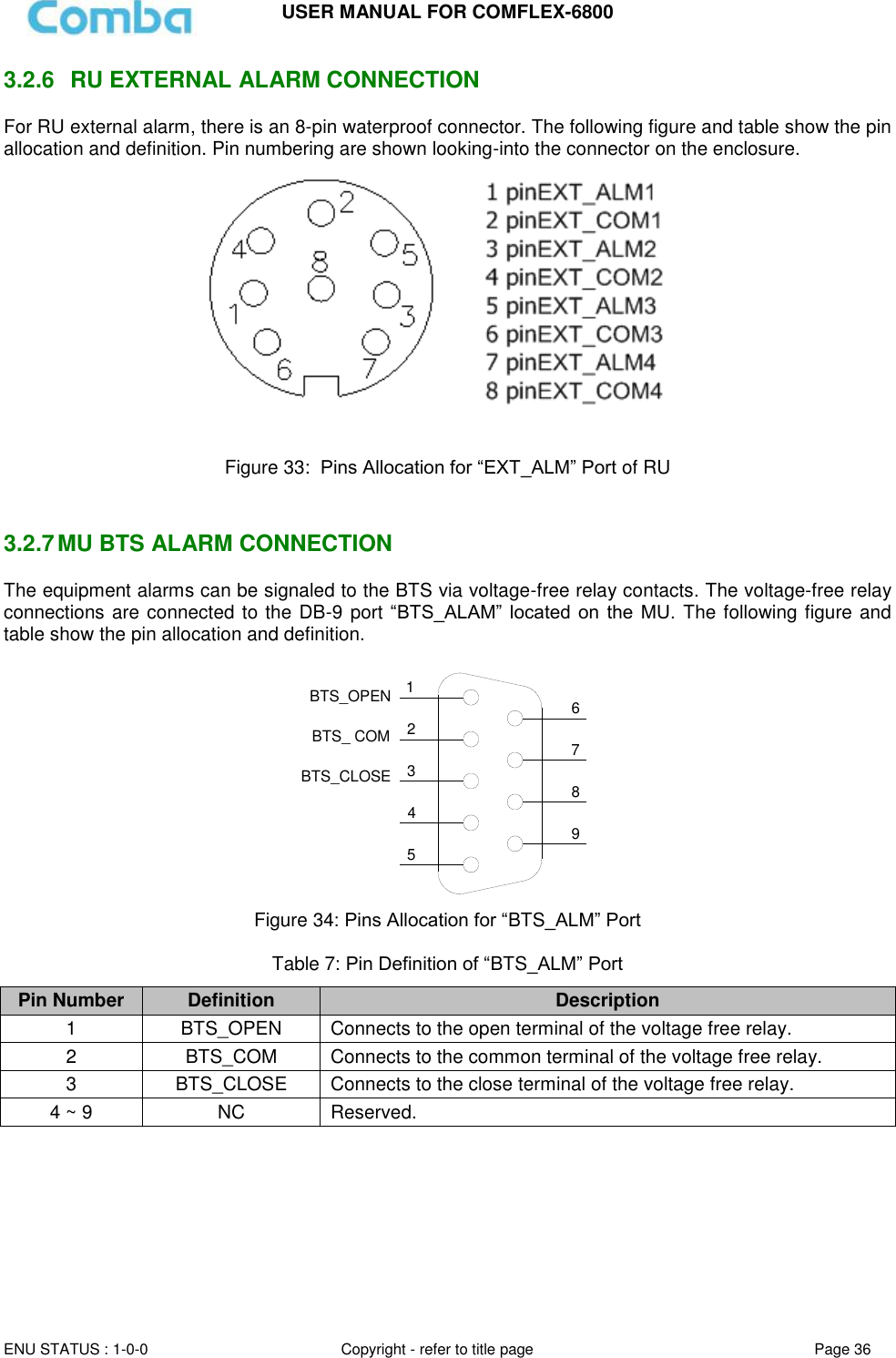 USER MANUAL FOR COMFLEX-6800   ENU STATUS : 1-0-0 Copyright - refer to title page Page 36     3.2.6   RU EXTERNAL ALARM CONNECTION  For RU external alarm, there is an 8-pin waterproof connector. The following figure and table show the pin allocation and definition. Pin numbering are shown looking-into the connector on the enclosure.    Figure 33:  Pins Allocation for “EXT_ALM” Port of RU   3.2.7 MU BTS ALARM CONNECTION The equipment alarms can be signaled to the BTS via voltage-free relay contacts. The voltage-free relay connections are connected to the DB-9 port “BTS_ALAM”  located  on  the  MU.  The following figure and table show the pin allocation and definition.    124356798BTS_OPENBTS_CLOSEBTS_ COM Figure 34: Pins Allocation for “BTS_ALM” Port  Table 7: Pin Definition of “BTS_ALM” Port Pin Number Definition Description 1 BTS_OPEN Connects to the open terminal of the voltage free relay. 2 BTS_COM  Connects to the common terminal of the voltage free relay. 3 BTS_CLOSE Connects to the close terminal of the voltage free relay. 4 ~ 9 NC Reserved.     