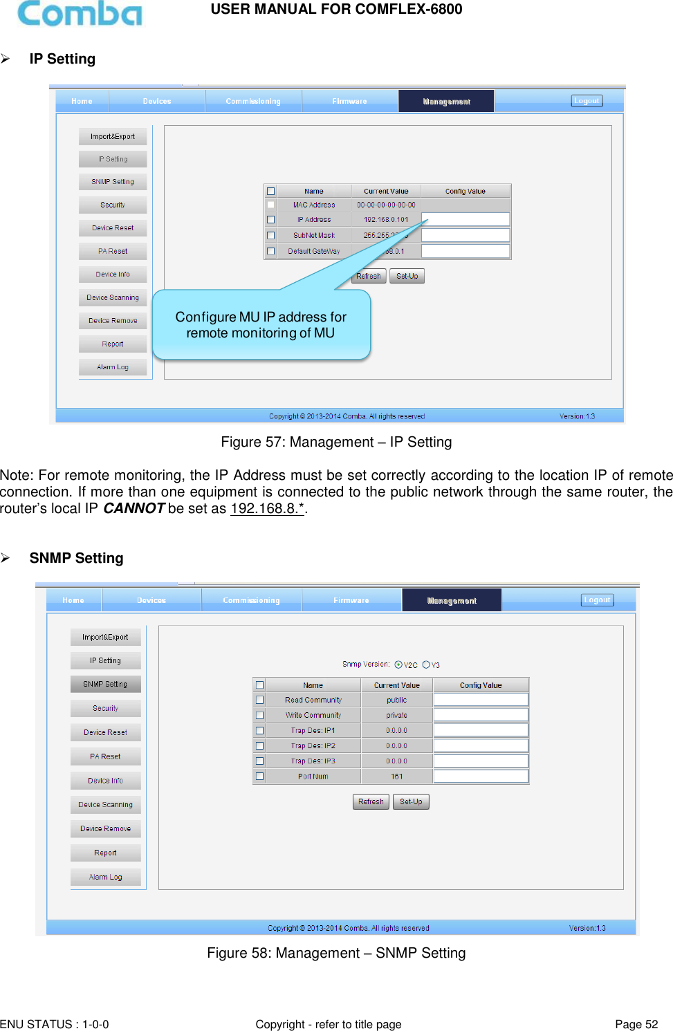 USER MANUAL FOR COMFLEX-6800   ENU STATUS : 1-0-0 Copyright - refer to title page Page 52      IP Setting    Figure 57: Management – IP Setting  Note: For remote monitoring, the IP Address must be set correctly according to the location IP of remote connection. If more than one equipment is connected to the public network through the same router, the router’s local IP CANNOT be set as 192.168.8.*.    SNMP Setting   Figure 58: Management – SNMP Setting   Configure MU IP address for remote monitoring of MU