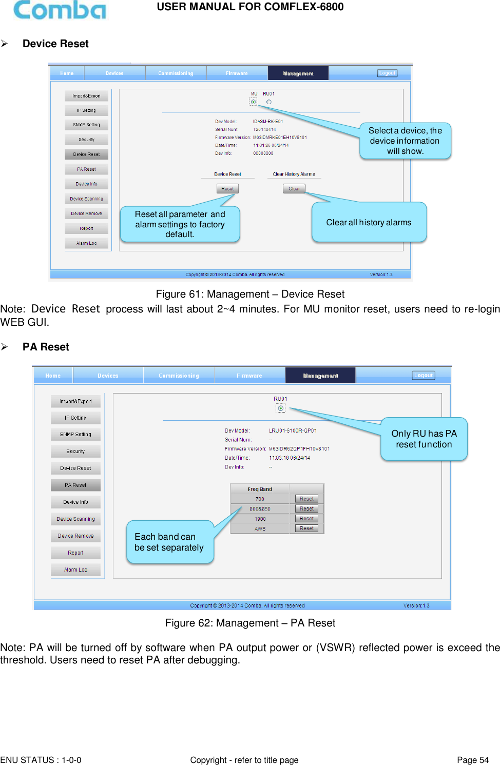 USER MANUAL FOR COMFLEX-6800   ENU STATUS : 1-0-0 Copyright - refer to title page Page 54      Device Reset   Figure 61: Management – Device Reset Note:  Device  Reset  process will last about 2~4 minutes. For MU monitor reset, users need to re-login WEB GUI.   PA Reset   Figure 62: Management – PA Reset  Note: PA will be turned off by software when PA output power or (VSWR) reflected power is exceed the threshold. Users need to reset PA after debugging.    Reset all parameter and alarm settings to factory default. Select a device, the device information will show.Clear all history alarmsOnly RU has PA reset function Each band can be set separately