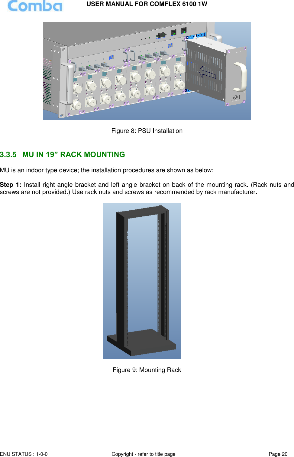USER MANUAL FOR COMFLEX 6100 1W ENU STATUS : 1-0-0 Copyright - refer to title page Page 20    Figure 8: PSU Installation   3.3.5  MU IN 19” RACK MOUNTING MU is an indoor type device; the installation procedures are shown as below:  Step 1: Install right angle bracket and left angle bracket on back of the mounting rack. (Rack nuts and screws are not provided.) Use rack nuts and screws as recommended by rack manufacturer.    Figure 9: Mounting Rack    