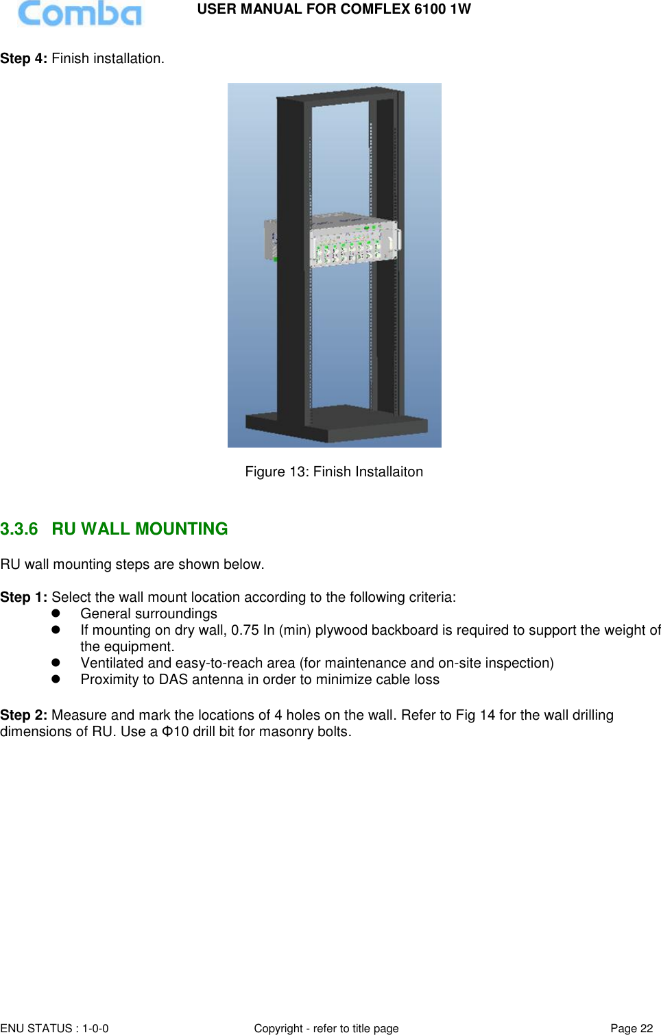 USER MANUAL FOR COMFLEX 6100 1W ENU STATUS : 1-0-0 Copyright - refer to title page Page 22  Step 4: Finish installation.    Figure 13: Finish Installaiton   3.3.6  RU WALL MOUNTING RU wall mounting steps are shown below.  Step 1: Select the wall mount location according to the following criteria:   General surroundings   If mounting on dry wall, 0.75 In (min) plywood backboard is required to support the weight of the equipment.   Ventilated and easy-to-reach area (for maintenance and on-site inspection)   Proximity to DAS antenna in order to minimize cable loss  Step 2: Measure and mark the locations of 4 holes on the wall. Refer to Fig 14 for the wall drilling dimensions of RU. Use a Φ10 drill bit for masonry bolts.  