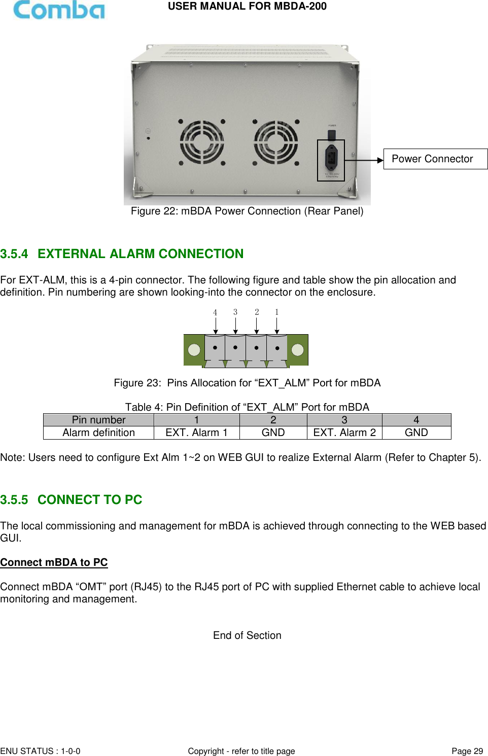 USER MANUAL FOR MBDA-200  ENU STATUS : 1-0-0 Copyright - refer to title page Page 29      Figure 22: mBDA Power Connection (Rear Panel)   3.5.4  EXTERNAL ALARM CONNECTION  For EXT-ALM, this is a 4-pin connector. The following figure and table show the pin allocation and definition. Pin numbering are shown looking-into the connector on the enclosure.  1234 Figure 23:  Pins Allocation for “EXT_ALM” Port for mBDA  Table 4: Pin Definition of “EXT_ALM” Port for mBDA Pin number 1 2 3 4 Alarm definition EXT. Alarm 1 GND EXT. Alarm 2 GND  Note: Users need to configure Ext Alm 1~2 on WEB GUI to realize External Alarm (Refer to Chapter 5).    3.5.5  CONNECT TO PC The local commissioning and management for mBDA is achieved through connecting to the WEB based GUI.  Connect mBDA to PC  Connect mBDA “OMT” port (RJ45) to the RJ45 port of PC with supplied Ethernet cable to achieve local monitoring and management.    End of Section Power Connector 