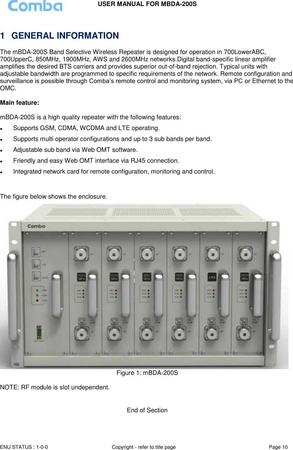 USER MANUAL FOR MBDA-200S  ENU STATUS : 1-0-0 Copyright - refer to title page Page 10       1  GENERAL INFORMATION The mBDA-200S Band Selective Wireless Repeater is designed for operation in 700LowerABC, 700UpperC, 850MHz, 1900MHz, AWS and 2600MHz networks.Digital band-specific linear amplifier amplifies the desired BTS carriers and provides superior out-of-band rejection. Typical units with adjustable bandwidth are programmed to specific requirements of the network. Remote configuration and surveillance is possible through Comba’s remote control and monitoring system, via PC or Ethernet to the OMC.  Main feature:   mBDA-200S is a high quality repeater with the following features:  Supports GSM, CDMA, WCDMA and LTE operating.  Supports multi operator configurations and up to 3 sub bands per band.  Adjustable sub band via Web OMT software.  Friendly and easy Web OMT interface via RJ45 connection.    Integrated network card for remote configuration, monitoring and control.   The figure below shows the enclosure.  Figure 1: mBDA-200S  NOTE: RF module is slot undependent.   End of Section 