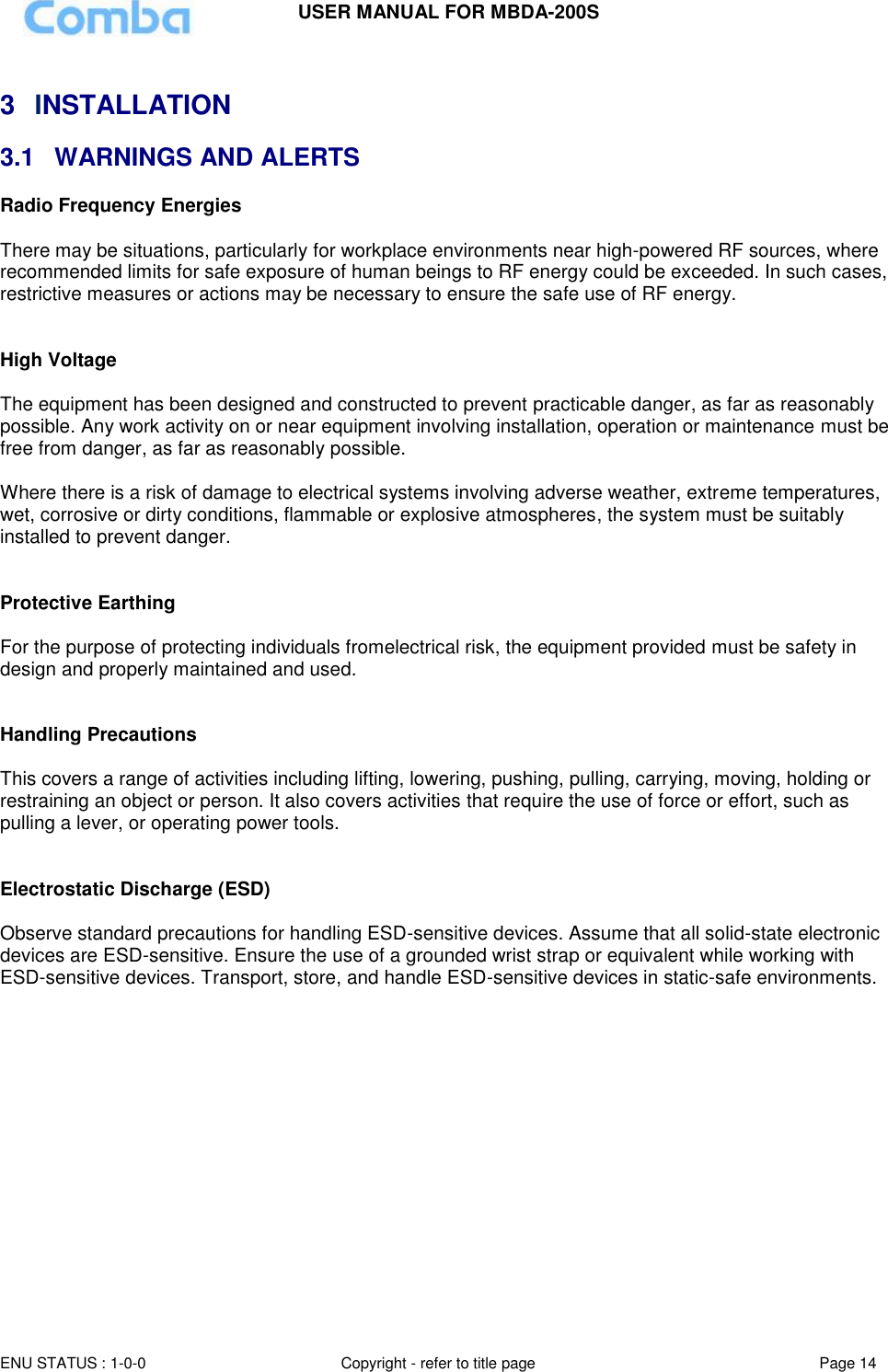 USER MANUAL FOR MBDA-200S  ENU STATUS : 1-0-0 Copyright - refer to title page Page 14      3  INSTALLATION 3.1  WARNINGS AND ALERTS Radio Frequency Energies  There may be situations, particularly for workplace environments near high-powered RF sources, where recommended limits for safe exposure of human beings to RF energy could be exceeded. In such cases, restrictive measures or actions may be necessary to ensure the safe use of RF energy.   High Voltage  The equipment has been designed and constructed to prevent practicable danger, as far as reasonably possible. Any work activity on or near equipment involving installation, operation or maintenance must be free from danger, as far as reasonably possible.   Where there is a risk of damage to electrical systems involving adverse weather, extreme temperatures, wet, corrosive or dirty conditions, flammable or explosive atmospheres, the system must be suitably installed to prevent danger.   Protective Earthing  For the purpose of protecting individuals fromelectrical risk, the equipment provided must be safety in design and properly maintained and used.   Handling Precautions  This covers a range of activities including lifting, lowering, pushing, pulling, carrying, moving, holding or restraining an object or person. It also covers activities that require the use of force or effort, such as pulling a lever, or operating power tools.   Electrostatic Discharge (ESD)  Observe standard precautions for handling ESD-sensitive devices. Assume that all solid-state electronic devices are ESD-sensitive. Ensure the use of a grounded wrist strap or equivalent while working with ESD-sensitive devices. Transport, store, and handle ESD-sensitive devices in static-safe environments.       