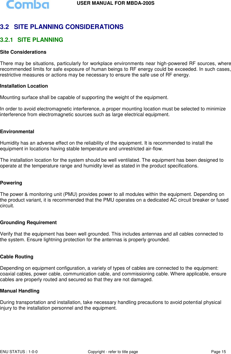 USER MANUAL FOR MBDA-200S  ENU STATUS : 1-0-0 Copyright - refer to title page Page 15      3.2  SITE PLANNING CONSIDERATIONS 3.2.1  SITE PLANNING Site Considerations  There may be situations, particularly for workplace environments near high-powered RF sources, where recommended limits for safe exposure of human beings to RF energy could be exceeded. In such cases, restrictive measures or actions may be necessary to ensure the safe use of RF energy.  Installation Location  Mounting surface shall be capable of supporting the weight of the equipment.  In order to avoid electromagnetic interference, a proper mounting location must be selected to minimize interference from electromagnetic sources such as large electrical equipment.   Environmental  Humidity has an adverse effect on the reliability of the equipment. It is recommended to install the equipment in locations having stable temperature and unrestricted air-flow.   The installation location for the system should be well ventilated. The equipment has been designed to operate at the temperature range and humidity level as stated in the product specifications.   Powering   The power &amp; monitoring unit (PMU) provides power to all modules within the equipment. Depending on the product variant, it is recommended that the PMU operates on a dedicated AC circuit breaker or fused circuit.   Grounding Requirement  Verify that the equipment has been well grounded. This includes antennas and all cables connected to the system. Ensure lightning protection for the antennas is properly grounded.    Cable Routing  Depending on equipment configuration, a variety of types of cables are connected to the equipment: coaxial cables, power cable, communication cable, and commissioning cable. Where applicable, ensure cables are properly routed and secured so that they are not damaged.  Manual Handling  During transportation and installation, take necessary handling precautions to avoid potential physical injury to the installation personnel and the equipment.   