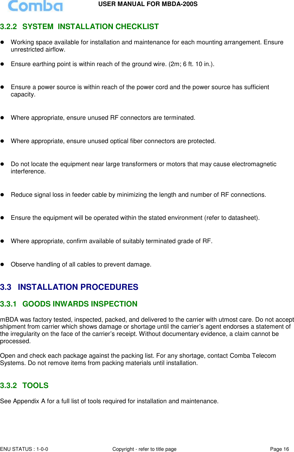 USER MANUAL FOR MBDA-200S  ENU STATUS : 1-0-0 Copyright - refer to title page Page 16     3.2.2  SYSTEM  INSTALLATION CHECKLIST  Working space available for installation and maintenance for each mounting arrangement. Ensure unrestricted airflow.   Ensure earthing point is within reach of the ground wire. (2m; 6 ft. 10 in.).    Ensure a power source is within reach of the power cord and the power source has sufficient capacity.    Where appropriate, ensure unused RF connectors are terminated.    Where appropriate, ensure unused optical fiber connectors are protected.    Do not locate the equipment near large transformers or motors that may cause electromagnetic interference.    Reduce signal loss in feeder cable by minimizing the length and number of RF connections.    Ensure the equipment will be operated within the stated environment (refer to datasheet).    Where appropriate, confirm available of suitably terminated grade of RF.     Observe handling of all cables to prevent damage.   3.3  INSTALLATION PROCEDURES 3.3.1  GOODS INWARDS INSPECTION mBDA was factory tested, inspected, packed, and delivered to the carrier with utmost care. Do not accept shipment from carrier which shows damage or shortage until the carrier’s agent endorses a statement of the irregularity on the face of the carrier’s receipt. Without documentary evidence, a claim cannot be processed.  Open and check each package against the packing list. For any shortage, contact Comba Telecom Systems. Do not remove items from packing materials until installation.    3.3.2  TOOLS See Appendix A for a full list of tools required for installation and maintenance.   