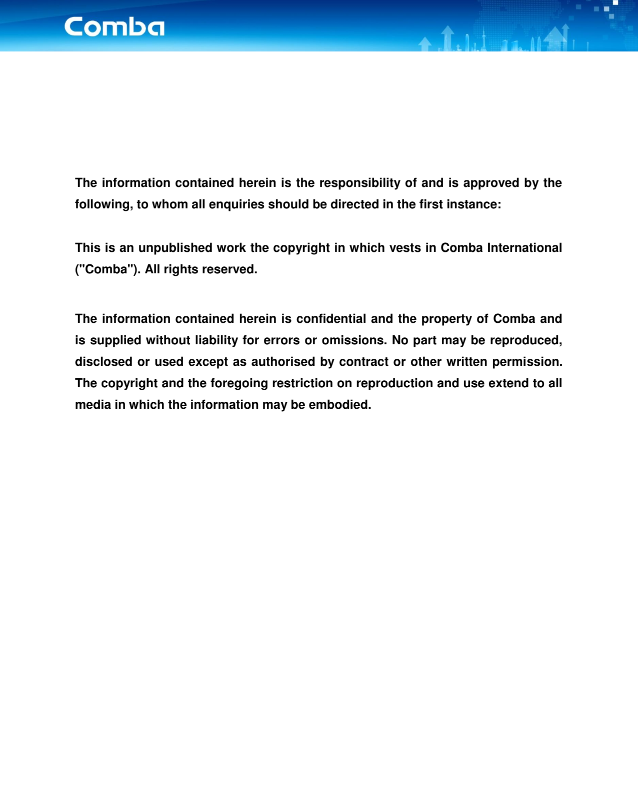         The information contained herein is the responsibility of and is approved by the following, to whom all enquiries should be directed in the first instance:  This is an unpublished work the copyright in which vests in Comba International (&quot;Comba&quot;). All rights reserved.  The information contained herein is confidential and the property of Comba and is supplied without liability for errors or omissions. No part may be reproduced, disclosed or used except as authorised by contract or other written permission. The copyright and the foregoing restriction on reproduction and use extend to all media in which the information may be embodied.          