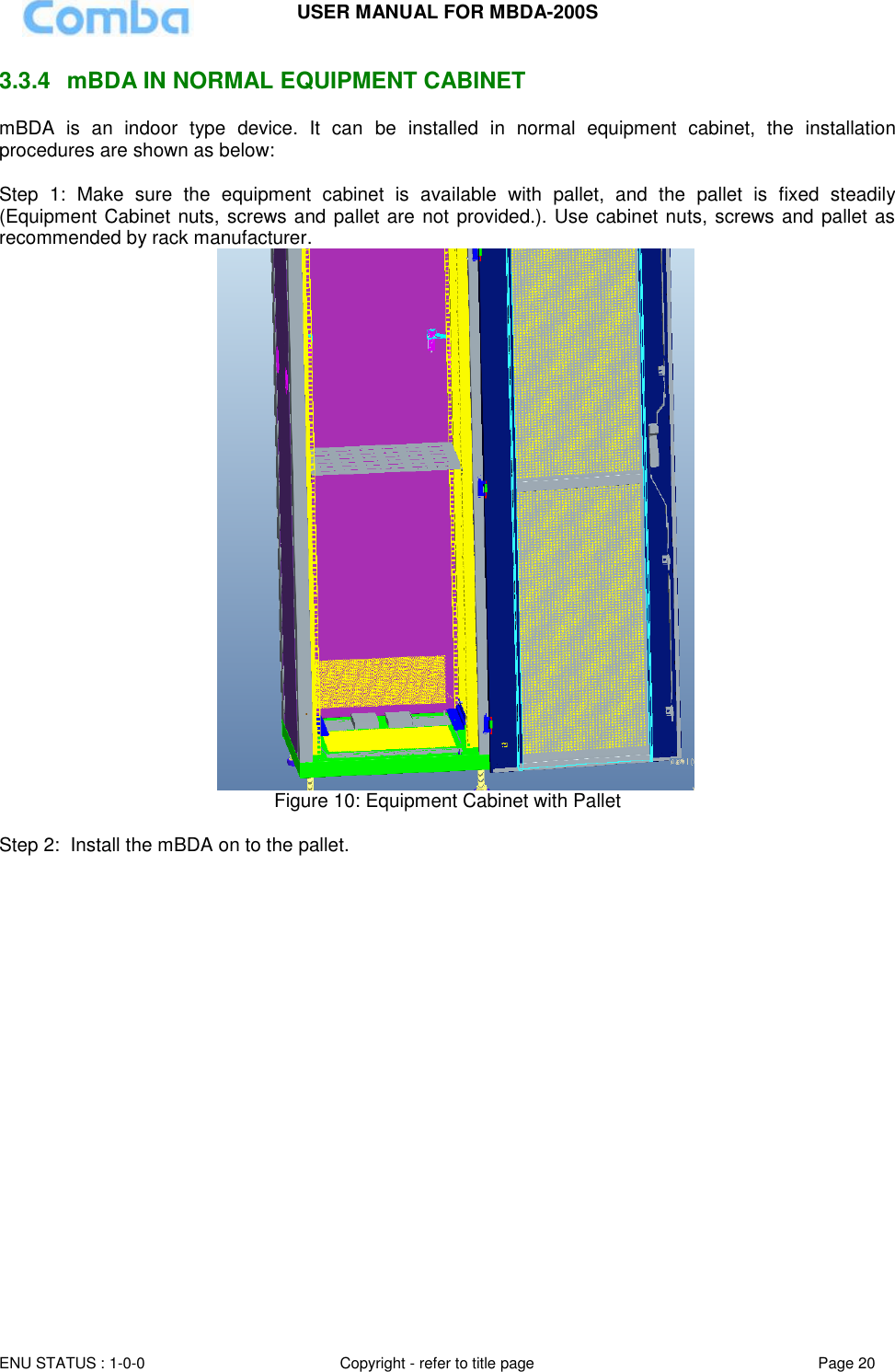 USER MANUAL FOR MBDA-200S  ENU STATUS : 1-0-0 Copyright - refer to title page Page 20     3.3.4  mBDA IN NORMAL EQUIPMENT CABINET mBDA  is  an  indoor  type  device.  It  can  be  installed  in  normal  equipment  cabinet,  the  installation procedures are shown as below:  Step  1:  Make  sure  the  equipment  cabinet  is  available  with  pallet,  and  the  pallet  is  fixed  steadily (Equipment Cabinet nuts, screws and pallet are not provided.). Use cabinet nuts, screws and pallet as recommended by rack manufacturer.                                            Figure 10: Equipment Cabinet with Pallet   Step 2:  Install the mBDA on to the pallet. 