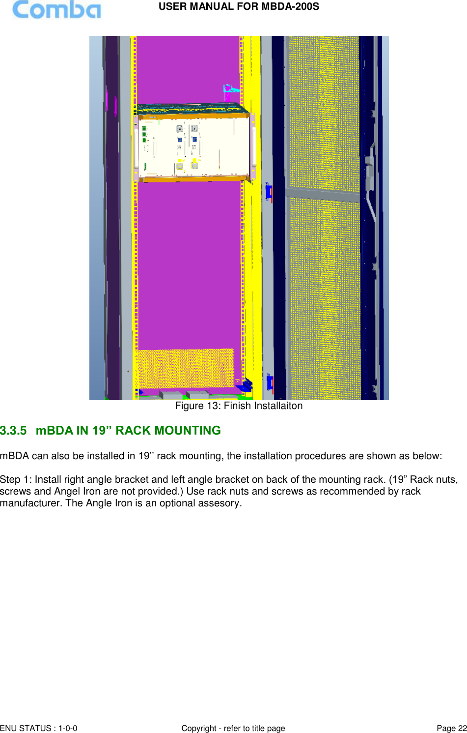 USER MANUAL FOR MBDA-200S  ENU STATUS : 1-0-0 Copyright - refer to title page Page 22      Figure 13: Finish Installaiton   3.3.5  mBDA IN 19” RACK MOUNTING mBDA can also be installed in 19’’ rack mounting, the installation procedures are shown as below:  Step 1: Install right angle bracket and left angle bracket on back of the mounting rack. (19” Rack nuts, screws and Angel Iron are not provided.) Use rack nuts and screws as recommended by rack manufacturer. The Angle Iron is an optional assesory.  