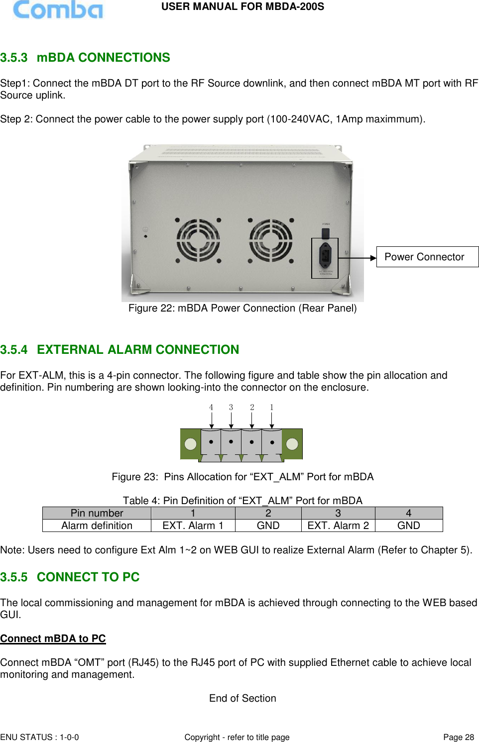 USER MANUAL FOR MBDA-200S  ENU STATUS : 1-0-0 Copyright - refer to title page Page 28      3.5.3  mBDA CONNECTIONS Step1: Connect the mBDA DT port to the RF Source downlink, and then connect mBDA MT port with RF Source uplink.   Step 2: Connect the power cable to the power supply port (100-240VAC, 1Amp maximmum).   Figure 22: mBDA Power Connection (Rear Panel)   3.5.4  EXTERNAL ALARM CONNECTION  For EXT-ALM, this is a 4-pin connector. The following figure and table show the pin allocation and definition. Pin numbering are shown looking-into the connector on the enclosure.  1234 Figure 23:  Pins Allocation for “EXT_ALM” Port for mBDA  Table 4: Pin Definition of “EXT_ALM” Port for mBDA Pin number 1 2 3 4 Alarm definition EXT. Alarm 1 GND EXT. Alarm 2 GND  Note: Users need to configure Ext Alm 1~2 on WEB GUI to realize External Alarm (Refer to Chapter 5).   3.5.5  CONNECT TO PC The local commissioning and management for mBDA is achieved through connecting to the WEB based GUI.  Connect mBDA to PC  Connect mBDA “OMT” port (RJ45) to the RJ45 port of PC with supplied Ethernet cable to achieve local monitoring and management.   End of Section Power Connector 