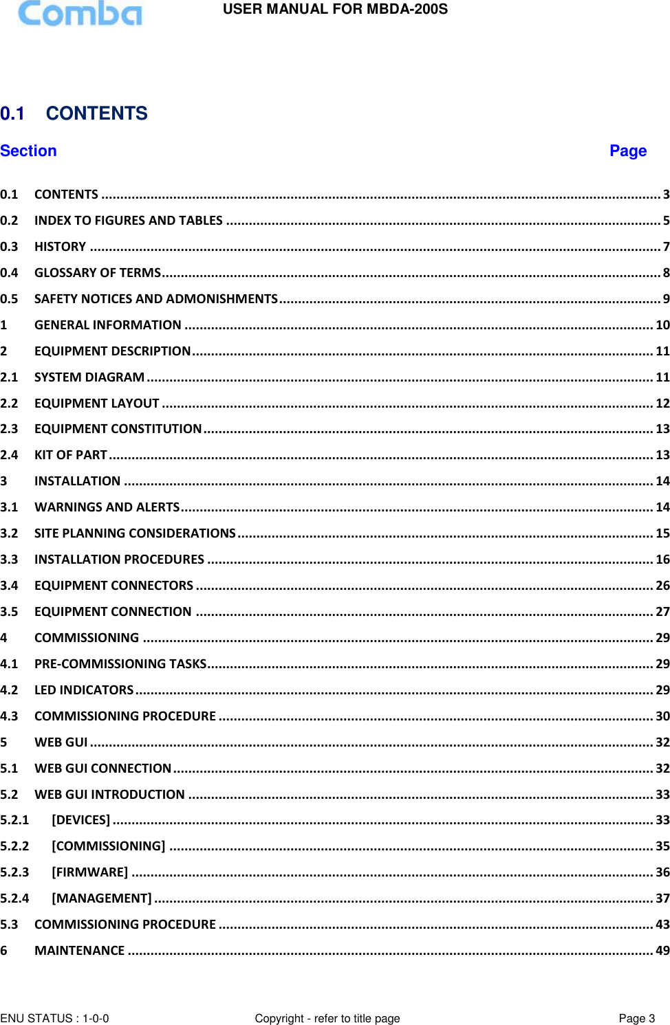 USER MANUAL FOR MBDA-200S  ENU STATUS : 1-0-0 Copyright - refer to title page Page 3         0.1  CONTENTS  Section Page 0.1 CONTENTS .................................................................................................................................................... 3 0.2 INDEX TO FIGURES AND TABLES ................................................................................................................... 5 0.3 HISTORY ....................................................................................................................................................... 7 0.4 GLOSSARY OF TERMS .................................................................................................................................... 8 0.5 SAFETY NOTICES AND ADMONISHMENTS ..................................................................................................... 9 1 GENERAL INFORMATION ............................................................................................................................ 10 2 EQUIPMENT DESCRIPTION .......................................................................................................................... 11 2.1 SYSTEM DIAGRAM ...................................................................................................................................... 11 2.2 EQUIPMENT LAYOUT .................................................................................................................................. 12 2.3 EQUIPMENT CONSTITUTION ....................................................................................................................... 13 2.4 KIT OF PART ................................................................................................................................................ 13 3 INSTALLATION ............................................................................................................................................ 14 3.1 WARNINGS AND ALERTS ............................................................................................................................. 14 3.2 SITE PLANNING CONSIDERATIONS .............................................................................................................. 15 3.3 INSTALLATION PROCEDURES ...................................................................................................................... 16 3.4 EQUIPMENT CONNECTORS ......................................................................................................................... 26 3.5 EQUIPMENT CONNECTION ......................................................................................................................... 27 4 COMMISSIONING ....................................................................................................................................... 29 4.1 PRE-COMMISSIONING TASKS ...................................................................................................................... 29 4.2 LED INDICATORS ......................................................................................................................................... 29 4.3 COMMISSIONING PROCEDURE ................................................................................................................... 30 5 WEB GUI ..................................................................................................................................................... 32 5.1 WEB GUI CONNECTION ............................................................................................................................... 32 5.2 WEB GUI INTRODUCTION ........................................................................................................................... 33 5.2.1 [DEVICES] ............................................................................................................................................... 33 5.2.2 [COMMISSIONING] ................................................................................................................................ 35 5.2.3 [FIRMWARE] .......................................................................................................................................... 36 5.2.4 [MANAGEMENT] .................................................................................................................................... 37 5.3 COMMISSIONING PROCEDURE ................................................................................................................... 43 6 MAINTENANCE ........................................................................................................................................... 49 