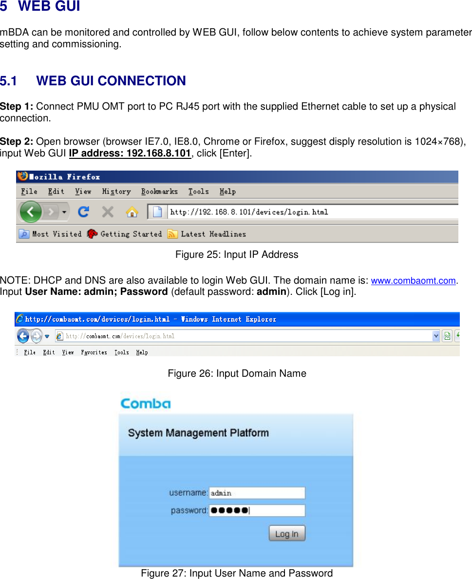    5  WEB GUI mBDA can be monitored and controlled by WEB GUI, follow below contents to achieve system parameter setting and commissioning.    5.1  WEB GUI CONNECTION Step 1: Connect PMU OMT port to PC RJ45 port with the supplied Ethernet cable to set up a physical connection.  Step 2: Open browser (browser IE7.0, IE8.0, Chrome or Firefox, suggest disply resolution is 1024×768), input Web GUI IP address: 192.168.8.101, click [Enter].   Figure 25: Input IP Address  NOTE: DHCP and DNS are also available to login Web GUI. The domain name is: www.combaomt.com. Input User Name: admin; Password (default password: admin). Click [Log in].    Figure 26: Input Domain Name   Figure 27: Input User Name and Password    