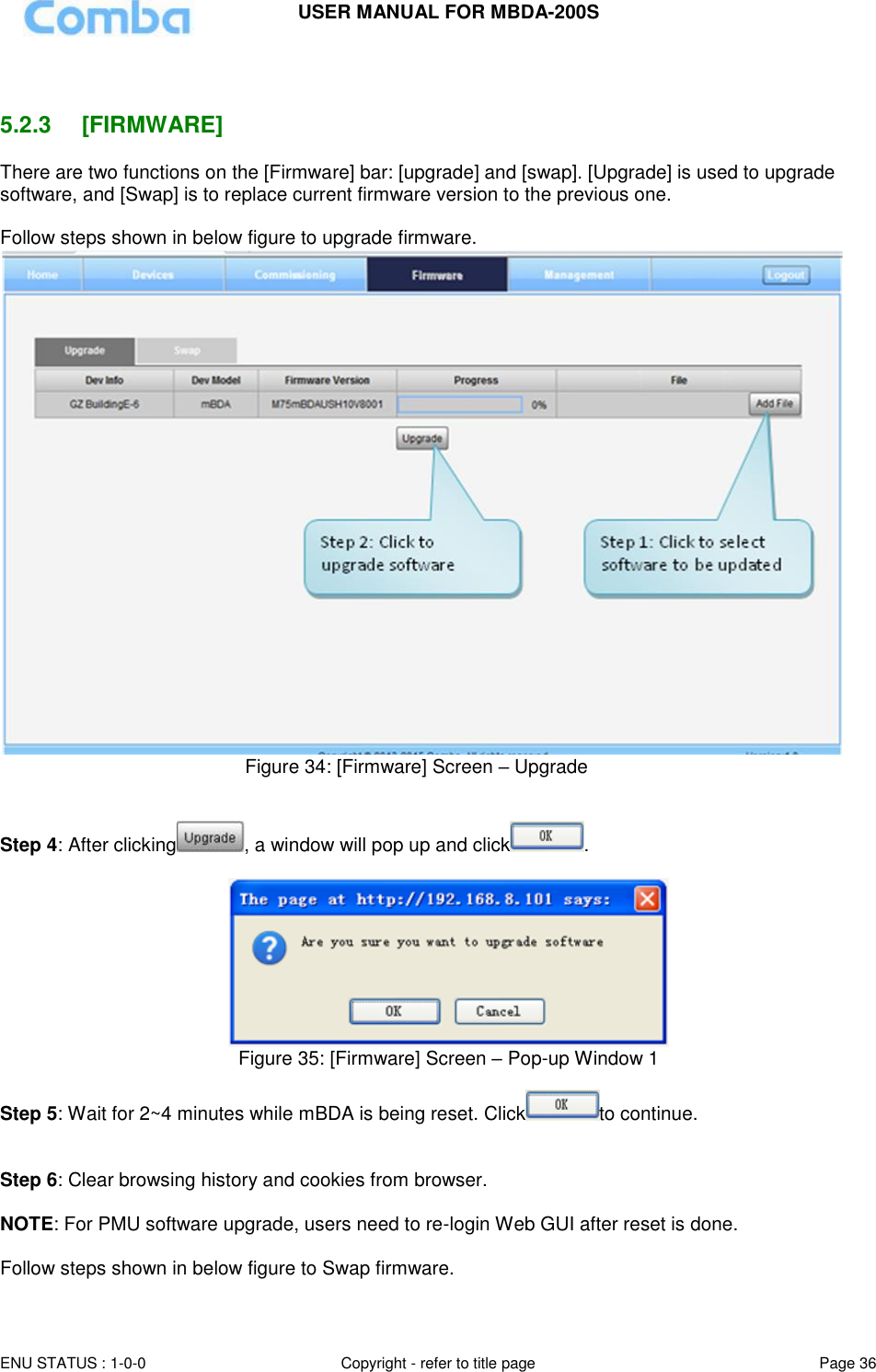 USER MANUAL FOR MBDA-200S  ENU STATUS : 1-0-0 Copyright - refer to title page Page 36       5.2.3  [FIRMWARE] There are two functions on the [Firmware] bar: [upgrade] and [swap]. [Upgrade] is used to upgrade software, and [Swap] is to replace current firmware version to the previous one.  Follow steps shown in below figure to upgrade firmware.                                                Figure 34: [Firmware] Screen – Upgrade   Step 4: After clicking , a window will pop up and click .    Figure 35: [Firmware] Screen – Pop-up Window 1  Step 5: Wait for 2~4 minutes while mBDA is being reset. Click to continue.   Step 6: Clear browsing history and cookies from browser.  NOTE: For PMU software upgrade, users need to re-login Web GUI after reset is done.  Follow steps shown in below figure to Swap firmware.  