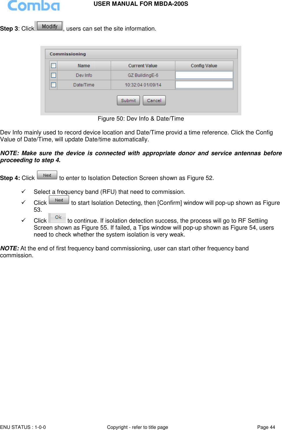 USER MANUAL FOR MBDA-200S  ENU STATUS : 1-0-0 Copyright - refer to title page Page 44     Step 3: Click , users can set the site information.    Figure 50: Dev Info &amp; Date/Time  Dev Info mainly used to record device location and Date/Time provid a time reference. Click the Config Value of Date/Time, will update Date/time automatically.  NOTE:  Make sure  the  device is connected with  appropriate  donor  and  service antennas  before proceeding to step 4.  Step 4: Click   to enter to Isolation Detection Screen shown as Figure 52.    Select a frequency band (RFU) that need to commission.   Click   to start Isolation Detecting, then [Confirm] window will pop-up shown as Figure 53.   Click   to continue. If isolation detection success, the process will go to RF Settiing Screen shown as Figure 55. If failed, a Tips window will pop-up shown as Figure 54, users need to check whether the system isolation is very weak.  NOTE: At the end of first frequency band commissioning, user can start other frequency band commission.  