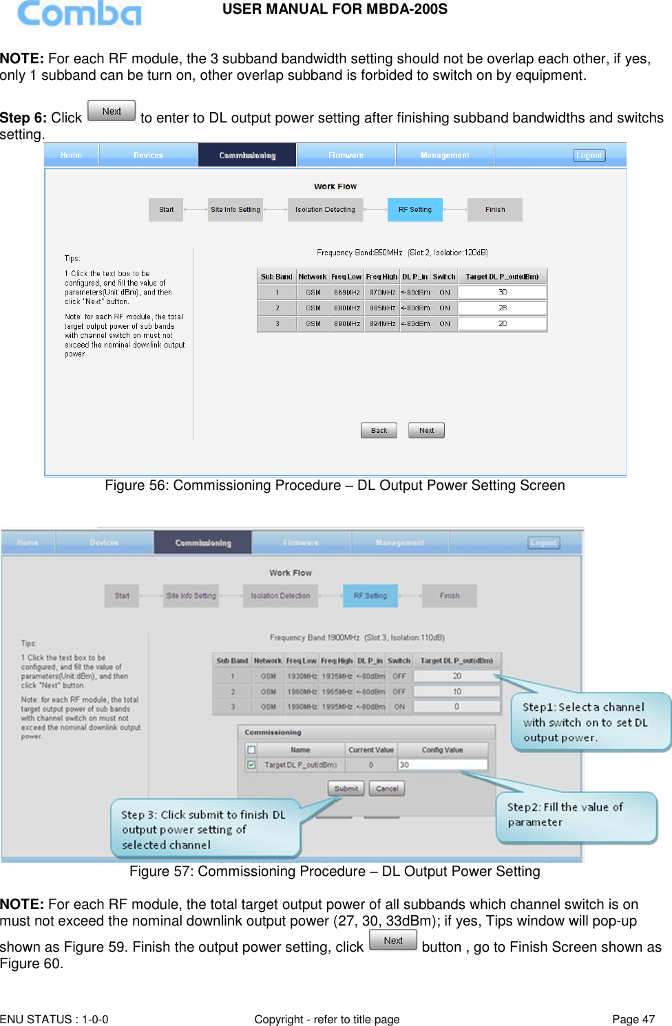 USER MANUAL FOR MBDA-200S  ENU STATUS : 1-0-0 Copyright - refer to title page Page 47     NOTE: For each RF module, the 3 subband bandwidth setting should not be overlap each other, if yes, only 1 subband can be turn on, other overlap subband is forbided to switch on by equipment.   Step 6: Click   to enter to DL output power setting after finishing subband bandwidths and switchs setting.  Figure 56: Commissioning Procedure – DL Output Power Setting Screen    Figure 57: Commissioning Procedure – DL Output Power Setting  NOTE: For each RF module, the total target output power of all subbands which channel switch is on must not exceed the nominal downlink output power (27, 30, 33dBm); if yes, Tips window will pop-up shown as Figure 59. Finish the output power setting, click   button , go to Finish Screen shown as Figure 60. 