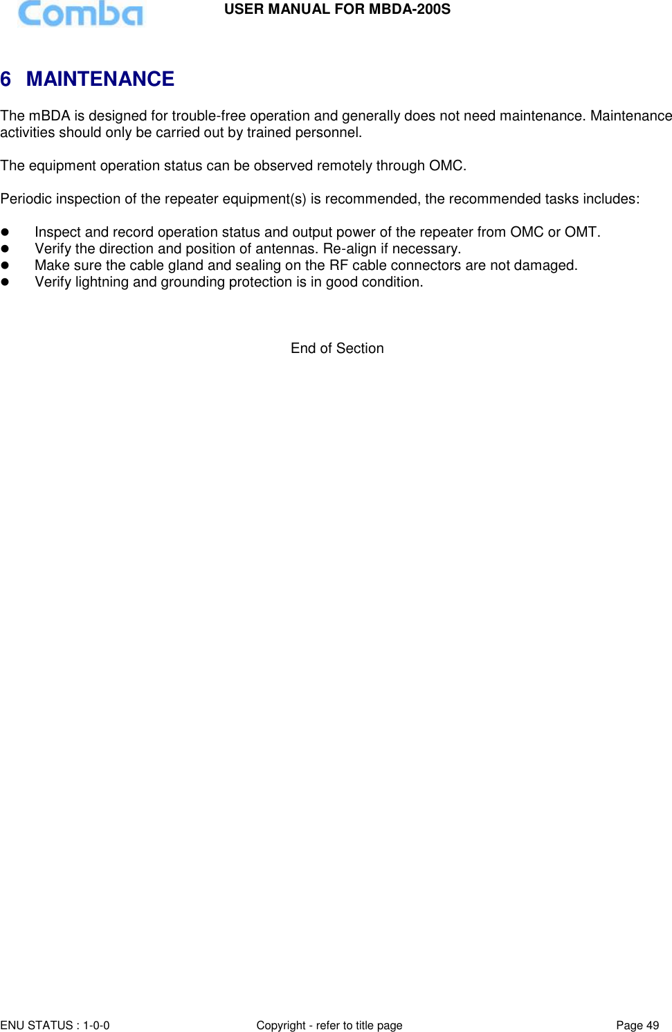 USER MANUAL FOR MBDA-200S  ENU STATUS : 1-0-0 Copyright - refer to title page Page 49      6  MAINTENANCE The mBDA is designed for trouble-free operation and generally does not need maintenance. Maintenance activities should only be carried out by trained personnel.  The equipment operation status can be observed remotely through OMC.  Periodic inspection of the repeater equipment(s) is recommended, the recommended tasks includes:    Inspect and record operation status and output power of the repeater from OMC or OMT.   Verify the direction and position of antennas. Re-align if necessary.  Make sure the cable gland and sealing on the RF cable connectors are not damaged.   Verify lightning and grounding protection is in good condition.    End of Section 