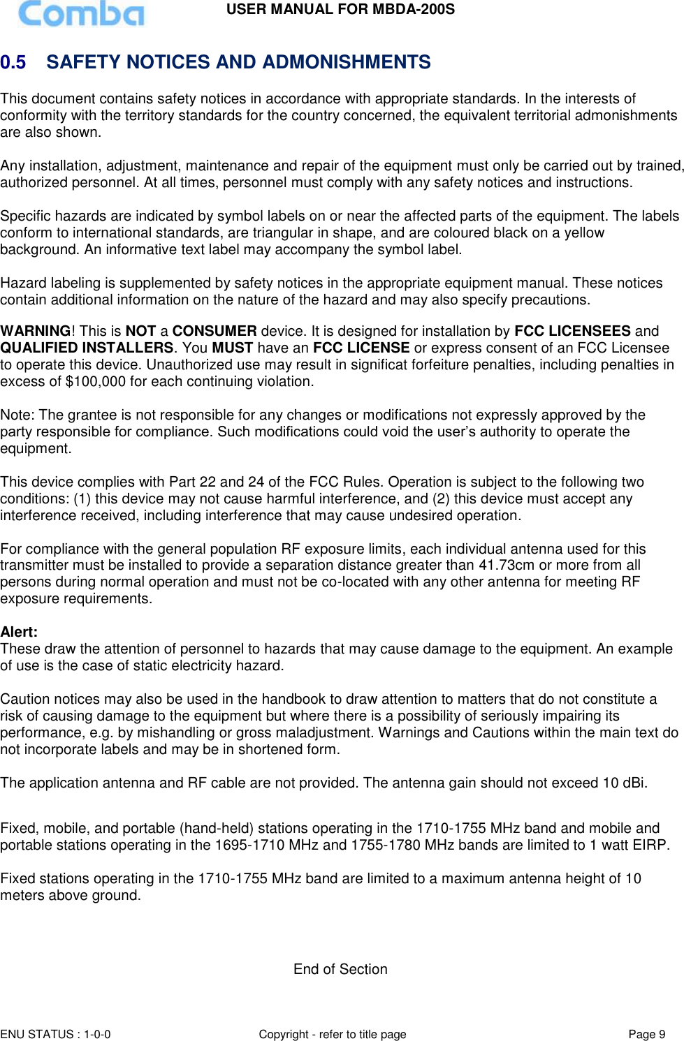 USER MANUAL FOR MBDA-200S  ENU STATUS : 1-0-0 Copyright - refer to title page Page 9     0.5  SAFETY NOTICES AND ADMONISHMENTS This document contains safety notices in accordance with appropriate standards. In the interests of conformity with the territory standards for the country concerned, the equivalent territorial admonishments are also shown.  Any installation, adjustment, maintenance and repair of the equipment must only be carried out by trained, authorized personnel. At all times, personnel must comply with any safety notices and instructions.  Specific hazards are indicated by symbol labels on or near the affected parts of the equipment. The labels conform to international standards, are triangular in shape, and are coloured black on a yellow background. An informative text label may accompany the symbol label.  Hazard labeling is supplemented by safety notices in the appropriate equipment manual. These notices contain additional information on the nature of the hazard and may also specify precautions.   WARNING! This is NOT a CONSUMER device. It is designed for installation by FCC LICENSEES and QUALIFIED INSTALLERS. You MUST have an FCC LICENSE or express consent of an FCC Licensee to operate this device. Unauthorized use may result in significat forfeiture penalties, including penalties in excess of $100,000 for each continuing violation.  Note: The grantee is not responsible for any changes or modifications not expressly approved by the party responsible for compliance. Such modifications could void the user’s authority to operate the equipment.   This device complies with Part 22 and 24 of the FCC Rules. Operation is subject to the following two conditions: (1) this device may not cause harmful interference, and (2) this device must accept any interference received, including interference that may cause undesired operation.  For compliance with the general population RF exposure limits, each individual antenna used for this transmitter must be installed to provide a separation distance greater than 41.73cm or more from all persons during normal operation and must not be co-located with any other antenna for meeting RF exposure requirements.  Alert: These draw the attention of personnel to hazards that may cause damage to the equipment. An example of use is the case of static electricity hazard.  Caution notices may also be used in the handbook to draw attention to matters that do not constitute a risk of causing damage to the equipment but where there is a possibility of seriously impairing its performance, e.g. by mishandling or gross maladjustment. Warnings and Cautions within the main text do not incorporate labels and may be in shortened form.  The application antenna and RF cable are not provided. The antenna gain should not exceed 10 dBi.  Fixed, mobile, and portable (hand-held) stations operating in the 1710-1755 MHz band and mobile and portable stations operating in the 1695-1710 MHz and 1755-1780 MHz bands are limited to 1 watt EIRP.  Fixed stations operating in the 1710-1755 MHz band are limited to a maximum antenna height of 10 meters above ground.    End of Section 