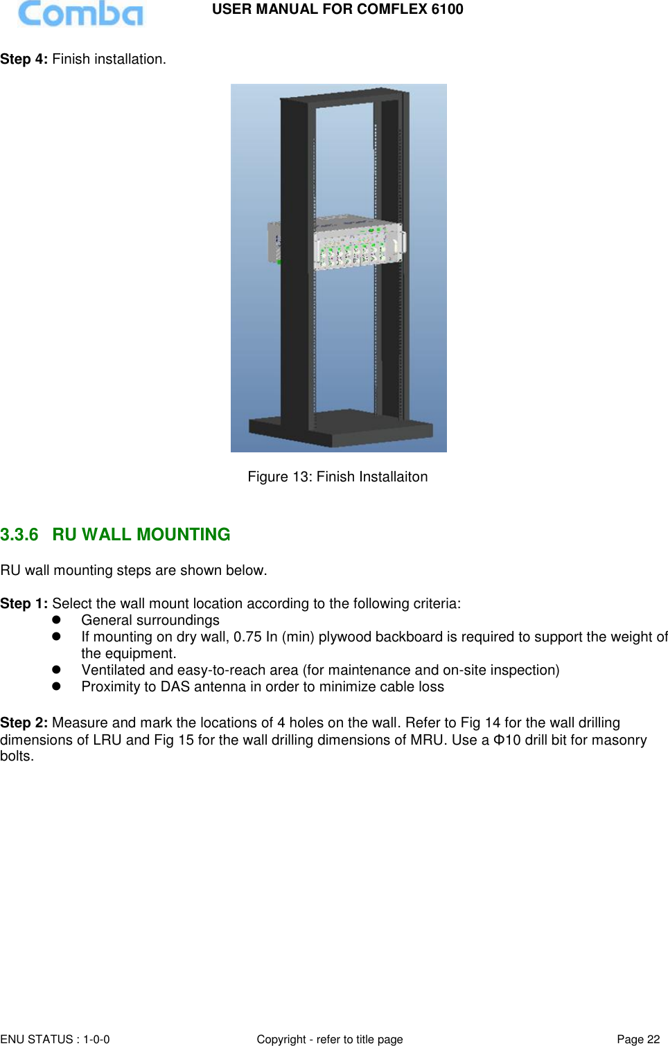 USER MANUAL FOR COMFLEX 6100 ENU STATUS : 1-0-0 Copyright - refer to title page Page 22  Step 4: Finish installation.    Figure 13: Finish Installaiton   3.3.6  RU WALL MOUNTING RU wall mounting steps are shown below.  Step 1: Select the wall mount location according to the following criteria:   General surroundings   If mounting on dry wall, 0.75 In (min) plywood backboard is required to support the weight of the equipment.   Ventilated and easy-to-reach area (for maintenance and on-site inspection)   Proximity to DAS antenna in order to minimize cable loss  Step 2: Measure and mark the locations of 4 holes on the wall. Refer to Fig 14 for the wall drilling dimensions of LRU and Fig 15 for the wall drilling dimensions of MRU. Use a Φ10 drill bit for masonry bolts.             