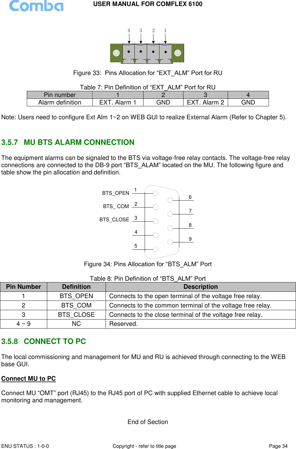 USER MANUAL FOR COMFLEX 6100  ENU STATUS : 1-0-0 Copyright - refer to title page Page 34     1234 Figure 33:  Pins Allocation for “EXT_ALM” Port for RU  Table 7: Pin Definition of “EXT_ALM” Port for RU Pin number 1 2 3 4 Alarm definition EXT. Alarm 1 GND EXT. Alarm 2 GND  Note: Users need to configure Ext Alm 1~2 on WEB GUI to realize External Alarm (Refer to Chapter 5).    3.5.7  MU BTS ALARM CONNECTION The equipment alarms can be signaled to the BTS via voltage-free relay contacts. The voltage-free relay connections are connected to the DB-9 port “BTS_ALAM” located on the MU. The following figure and table show the pin allocation and definition.    124356798BTS_OPENBTS_CLOSEBTS_ COM Figure 34: Pins Allocation for “BTS_ALM” Port  Table 8: Pin Definition of “BTS_ALM” Port Pin Number Definition Description 1 BTS_OPEN Connects to the open terminal of the voltage free relay. 2 BTS_COM  Connects to the common terminal of the voltage free relay. 3 BTS_CLOSE Connects to the close terminal of the voltage free relay. 4 ~ 9 NC Reserved.  3.5.8  CONNECT TO PC The local commissioning and management for MU and RU is achieved through connecting to the WEB base GUI.  Connect MU to PC  Connect MU “OMT” port (RJ45) to the RJ45 port of PC with supplied Ethernet cable to achieve local monitoring and management.    End of Section 