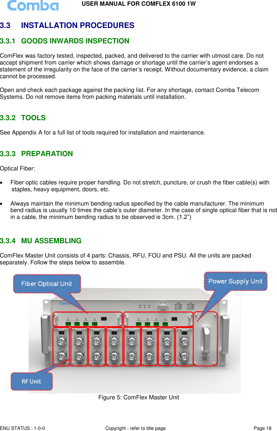 USER MANUAL FOR COMFLEX 6100 1W ENU STATUS : 1-0-0 Copyright - refer to title page Page 18  3.3  INSTALLATION PROCEDURES 3.3.1  GOODS INWARDS INSPECTION ComFlex was factory tested, inspected, packed, and delivered to the carrier with utmost care. Do not accept shipment from carrier which shows damage or shortage until the carrier’s agent endorses a statement of the irregularity on the face of the carrier’s receipt. Without documentary evidence, a claim cannot be processed.  Open and check each package against the packing list. For any shortage, contact Comba Telecom Systems. Do not remove items from packing materials until installation.    3.3.2  TOOLS See Appendix A for a full list of tools required for installation and maintenance.   3.3.3  PREPARATION Optical Fiber:    Fiber optic cables require proper handling. Do not stretch, puncture, or crush the fiber cable(s) with staples, heavy equipment, doors, etc.    Always maintain the minimum bending radius specified by the cable manufacturer. The minimum bend radius is usually 10 times the cable’s outer diameter. In the case of single optical fiber that is not in a cable, the minimum bending radius to be observed is 3cm. (1.2”)    3.3.4  MU ASSEMBLING  ComFlex Master Unit consists of 4 parts: Chassis, RFU, FOU and PSU. All the units are packed separately. Follow the steps below to assemble.  Figure 5: ComFlex Master Unit  