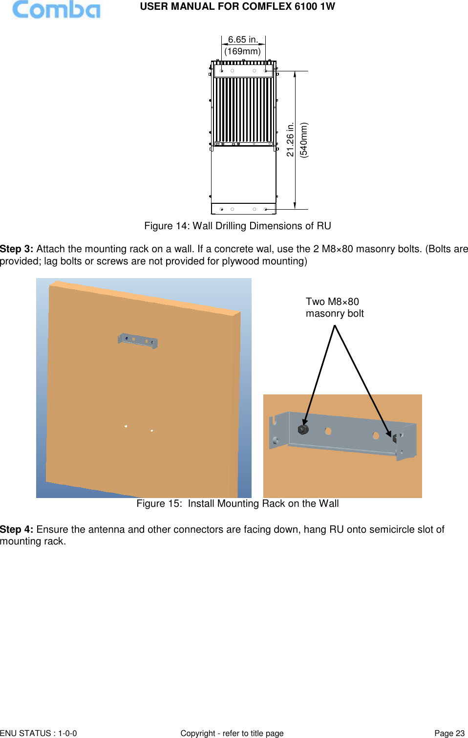 USER MANUAL FOR COMFLEX 6100 1W ENU STATUS : 1-0-0 Copyright - refer to title page Page 23  6.65 in.21.26 in.(540mm)(169mm) Figure 14: Wall Drilling Dimensions of RU  Step 3: Attach the mounting rack on a wall. If a concrete wal, use the 2 M8×80 masonry bolts. (Bolts are provided; lag bolts or screws are not provided for plywood mounting)        Figure 15:  Install Mounting Rack on the Wall  Step 4: Ensure the antenna and other connectors are facing down, hang RU onto semicircle slot of mounting rack. Two M8×80 masonry bolt 