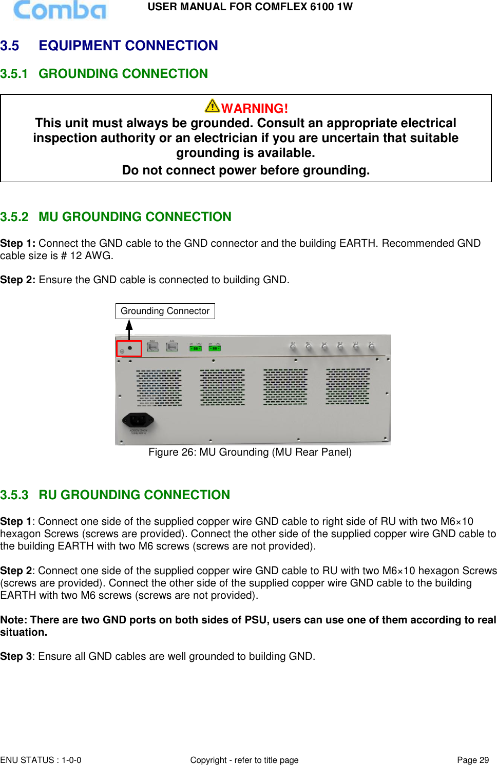 USER MANUAL FOR COMFLEX 6100 1W  ENU STATUS : 1-0-0 Copyright - refer to title page Page 29     3.5  EQUIPMENT CONNECTION  3.5.1  GROUNDING CONNECTION    3.5.2  MU GROUNDING CONNECTION Step 1: Connect the GND cable to the GND connector and the building EARTH. Recommended GND cable size is # 12 AWG.  Step 2: Ensure the GND cable is connected to building GND.  Grounding Connector Figure 26: MU Grounding (MU Rear Panel)   3.5.3  RU GROUNDING CONNECTION Step 1: Connect one side of the supplied copper wire GND cable to right side of RU with two M6×10 hexagon Screws (screws are provided). Connect the other side of the supplied copper wire GND cable to the building EARTH with two M6 screws (screws are not provided).  Step 2: Connect one side of the supplied copper wire GND cable to RU with two M6×10 hexagon Screws (screws are provided). Connect the other side of the supplied copper wire GND cable to the building EARTH with two M6 screws (screws are not provided).  Note: There are two GND ports on both sides of PSU, users can use one of them according to real situation.  Step 3: Ensure all GND cables are well grounded to building GND.  WARNING! This unit must always be grounded. Consult an appropriate electrical inspection authority or an electrician if you are uncertain that suitable grounding is available.   Do not connect power before grounding. 